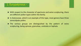 1. Eurypalynous -
 With respect to the character of apertures and exine sculpturing, there
are different pollen types within the family.
 In Asteraceae, which is an example of this type, most genera have three
zonocolpate pollen.
 The various groups are distinguished by the pattern of exine
sculpturing, being spinose, granulose, undulate or lophate.
 