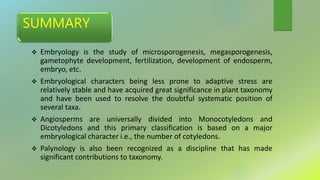 SUMMARY
 Embryology is the study of microsporogenesis, megasporogenesis,
gametophyte development, fertilization, development of endosperm,
embryo, etc.
 Embryological characters being less prone to adaptive stress are
relatively stable and have acquired great significance in plant taxonomy
and have been used to resolve the doubtful systematic position of
several taxa.
 Angiosperms are universally divided into Monocotyledons and
Dicotyledons and this primary classification is based on a major
embryological character i.e., the number of cotyledons.
 Palynology is also been recognized as a discipline that has made
significant contributions to taxonomy.
 