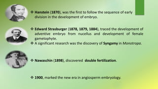  Hanstein (1870), was the first to follow the sequence of early
division in the development of embryo.
 Edward Strasburger (1878, 1879, 1884), traced the development of
adventive embryo from nucellus and development of female
gametophyte.
 A significant research was the discovery of Syngamy in Monotropa.
 Nawaschin (1898), discovered double fertilization.
 1900, marked the new era in angiosperm embryology.
 