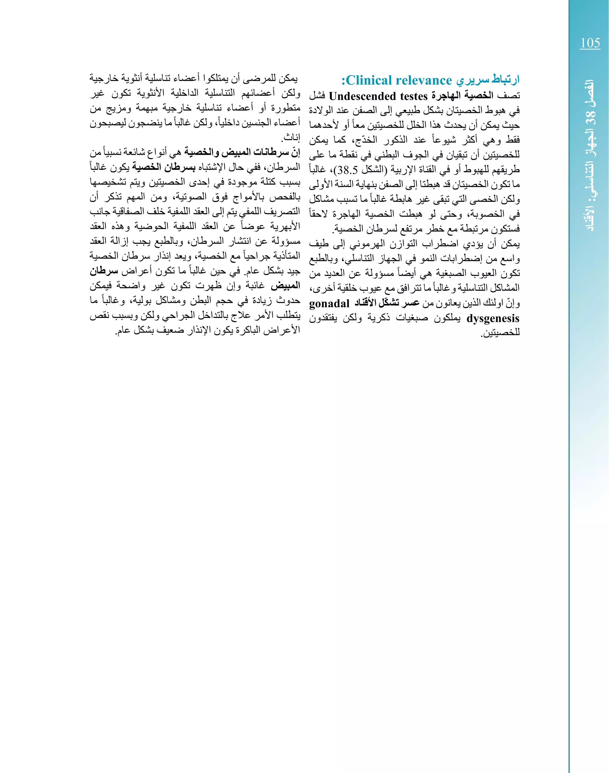 ‫ري‬ ‫سر‬ ‫ارتباط‬Clinical relevance:
‫تصف‬‫الهاجرة‬ ‫الخصية‬Undescended testes‫فشل‬
‫عن‬ ‫الصفن‬ ‫إلى‬ ‫طبيعي‬ ‫بشكل‬ ‫الخصيتان‬ ‫هبوط‬ ‫في‬‫الوالدة‬ ‫د‬
‫ألحدهما‬ ‫أو‬ ً‫ا‬‫مع‬ ‫للخصيتين‬ ‫الخلل‬ ‫هذا‬ ‫يحدث‬ ‫أن‬ ‫يمكن‬ ‫حيث‬
‫يمكن‬ ‫كما‬ ،‫ّج‬‫د‬‫الخ‬ ‫الذكور‬ ‫عند‬ ً‫ا‬‫شيوع‬ ‫أكثر‬ ‫وهي‬ ‫فقط‬
‫على‬ ‫ما‬ ‫نقطة‬ ‫في‬ ‫البطني‬ ‫الجوف‬ ‫في‬ ‫تبقيان‬ ‫أن‬ ‫للخصيتين‬
‫(الشكل‬ ‫اإلربية‬ ‫القناة‬ ‫في‬ ‫أو‬ ‫للهبوط‬ ‫طريقهم‬38.5‫غال‬ ،)ً‫ا‬‫ب‬
‫بنها‬ ‫الصفن‬ ‫إلى‬ ‫هبطتا‬ ‫قد‬ ‫الخصيتان‬ ‫تكون‬ ‫ما‬‫األولى‬ ‫السنة‬ ‫ية‬
‫مشاكل‬ ‫تسبب‬ ‫ما‬ ً‫ا‬‫غالب‬ ‫هابطة‬ ‫غير‬ ‫تبقى‬ ‫التي‬ ‫الخصى‬ ‫ولكن‬
ً‫ا‬‫الحق‬ ‫الهاجرة‬ ‫الخصية‬ ‫هبطت‬ ‫لو‬ ‫وحتى‬ ،‫الخصوبة‬ ‫في‬
.‫الخصية‬ ‫لسرطان‬ ‫مرتفع‬ ‫خطر‬ ‫مع‬ ‫مرتبطة‬ ‫فستكون‬
‫طيف‬ ‫إلى‬ ‫الهرموني‬ ‫التوازن‬ ‫اضطراب‬ ‫يؤدي‬ ‫أن‬ ‫يمكن‬
‫إض‬ ‫من‬ ‫واسع‬‫وبالطبع‬ ،‫التناسلي‬ ‫الجهاز‬ ‫في‬ ‫النمو‬ ‫طرابات‬
‫تكو‬‫من‬ ‫العديد‬ ‫عن‬ ‫مسؤولة‬ ً‫ا‬‫أيض‬ ‫هي‬ ‫الصبغية‬ ‫العيوب‬ ‫ن‬
،‫أخرى‬ ‫خلقية‬ ‫عيوب‬ ‫مع‬ ‫تترافق‬ ‫ما‬ً‫ا‬‫وغالب‬ ‫التناسلية‬ ‫المشاكل‬
‫من‬ ‫يعانون‬ ‫الذين‬ ‫اولئك‬ ّ‫وإن‬‫األقناد‬ ‫ّل‬‫ك‬‫تش‬ ‫عسر‬gonadal
dysgenesis‫يفتقدون‬ ‫ولكن‬ ‫ذكرية‬ ‫صبغيات‬ ‫يملكون‬
.‫للخصيتين‬
‫يمتلكوا‬ ‫أن‬ ‫للمرضى‬ ‫يمكن‬‫خارجية‬ ‫أنثوية‬ ‫تناسلية‬ ‫أعضاء‬
‫غير‬ ‫تكون‬ ‫األنثوية‬ ‫الداخلية‬ ‫التناسلية‬ ‫أعضائهم‬ ‫ولكن‬
‫من‬ ‫ومزيج‬ ‫مبهمة‬ ‫خارجية‬ ‫تناسلية‬ ‫أعضاء‬ ‫أو‬ ‫متطورة‬
‫ليصبحون‬ ‫ينضجون‬ ‫ما‬ً‫ا‬‫غالب‬ ‫ولكن‬ ،ً‫ا‬‫داخلي‬ ‫الجنسين‬ ‫أعضاء‬
.‫إناث‬
‫والخصية‬ ‫المبيض‬ ‫سرطانات‬ ّ‫إن‬‫من‬ً‫ا‬‫نسبي‬ ‫شائعة‬ ‫أنواع‬ ‫هي‬
‫اإلش‬ ‫حال‬ ‫ففي‬ ،‫السرطان‬‫تباه‬‫الخصية‬ ‫بسرطان‬ً‫ا‬‫غالب‬ ‫يكون‬
‫تشخيصها‬ ‫ويتم‬ ‫الخصيتين‬ ‫إحدى‬ ‫في‬ ‫موجودة‬ ‫كتلة‬ ‫بسبب‬
‫أن‬ ‫تذكر‬ ‫المهم‬ ‫ومن‬ ،‫الصوتية‬ ‫فوق‬ ‫باألمواج‬ ‫بالفحص‬
‫جانب‬ ‫الصفاقية‬ ‫خلف‬ ‫اللمفية‬ ‫العقد‬ ‫إلى‬ ‫يتم‬ ‫اللمفي‬ ‫التصريف‬
‫األ‬‫العقد‬ ‫وهذه‬ ‫الحوضية‬ ‫اللمفية‬ ‫العقد‬ ‫عن‬ ً‫ا‬‫عوض‬ ‫بهرية‬
،‫السرطان‬ ‫انتشار‬ ‫عن‬ ‫مسؤولة‬‫العقد‬ ‫إزالة‬ ‫يجب‬ ‫وبالطبع‬
‫الخصية‬ ‫سرطان‬ ‫إنذار‬ ‫ويعد‬ ،‫الخصية‬ ‫مع‬ ً‫ا‬‫جراحي‬ ‫المتأذية‬
‫أعراض‬ ‫تكون‬ ‫ما‬ ً‫ا‬‫غالب‬ ‫حين‬ ‫في‬ .‫عام‬ ‫بشكل‬ ‫جيد‬‫سرطان‬
‫المبيض‬‫فيمكن‬ ‫واضحة‬ ‫غير‬ ‫تكون‬ ‫ظهرت‬ ‫وإن‬ ‫غائبة‬
‫ح‬ ‫في‬ ‫زيادة‬ ‫حدوث‬‫ما‬ ً‫ا‬‫وغالب‬ ،‫بولية‬ ‫ومشاكل‬ ‫البطن‬ ‫جم‬
‫ولكن‬ ‫الجراحي‬ ‫بالتداخل‬ ‫عالج‬ ‫األمر‬ ‫يتطلب‬‫نقص‬ ‫وبسبب‬
.‫عام‬ ‫بشكل‬ ‫ضعيف‬ ‫اإلنذار‬ ‫يكون‬ ‫الباكرة‬ ‫األعراض‬
‫الفصل‬83‫األقناد‬:‫التناسلي‬‫الجهاز‬
105
 