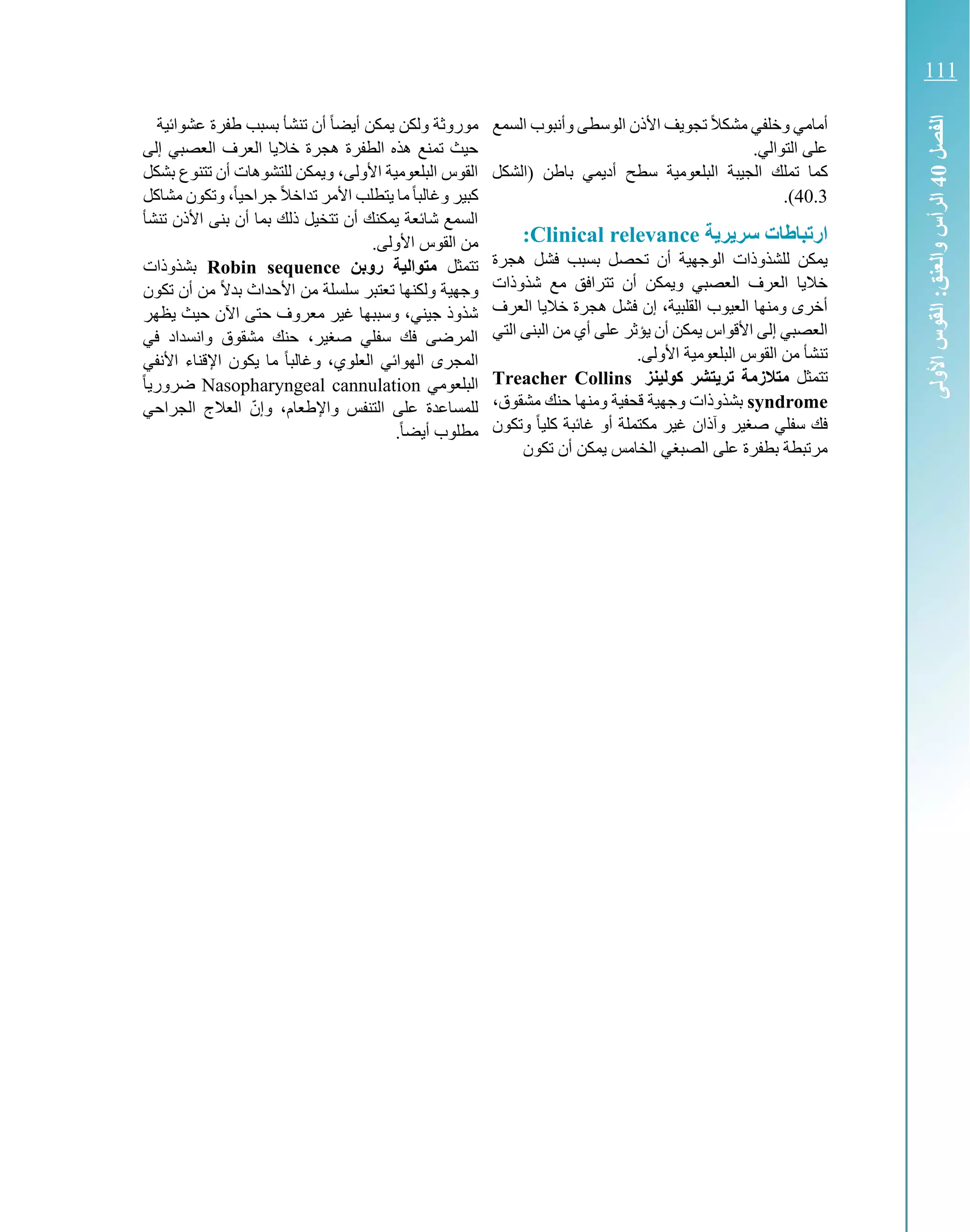‫السمع‬ ‫وأنبوب‬ ‫الوسطى‬ ‫األذن‬ ‫تجويف‬ ً‫ال‬‫مشك‬ ‫وخلفي‬ ‫أمامي‬
.‫التوالي‬ ‫على‬
‫ا‬ ‫الجيبة‬ ‫تملك‬ ‫كما‬‫سط‬ ‫لبلعومية‬‫(الشكل‬ ‫باطن‬ ‫أديمي‬ ‫ح‬
40.3.)
‫ة‬ ‫ر‬ ‫سر‬ ‫ارتباطات‬Clinical relevance:
‫هجرة‬ ‫فشل‬ ‫بسبب‬ ‫تحصل‬ ‫أن‬ ‫الوجهية‬ ‫للشذوذات‬ ‫يمكن‬
‫شذوذات‬ ‫مع‬ ‫تترافق‬ ‫أن‬ ‫ويمكن‬ ‫العصبي‬ ‫العرف‬ ‫خاليا‬
‫العرف‬ ‫خاليا‬ ‫هجرة‬ ‫فشل‬ ‫إن‬ ،‫القلبية‬ ‫العيوب‬ ‫ومنها‬ ‫أخرى‬
‫من‬ ‫أي‬ ‫على‬ ‫يؤثر‬ ‫أن‬ ‫يمكن‬ ‫األقواس‬ ‫إلى‬ ‫العصبي‬‫التي‬ ‫البنى‬
.‫األولى‬ ‫البلعومية‬ ‫القوس‬ ‫من‬ ‫تنشأ‬
‫تتمثل‬‫كولينز‬ ‫تشر‬ ‫تر‬ ‫متالزمة‬Treacher Collins
syndrome،‫مشقوق‬ ‫حنك‬ ‫ومنها‬ ‫قحفية‬ ‫وجهية‬ ‫بشذوذات‬
‫وتكون‬ ً‫ا‬‫كلي‬ ‫غائبة‬ ‫أو‬ ‫مكتملة‬ ‫غير‬ ‫وآذان‬ ‫صغير‬ ‫سفلي‬ ‫فك‬
‫تكون‬ ‫أن‬ ‫يمكن‬ ‫الخامس‬ ‫الصبغي‬ ‫على‬ ‫بطفرة‬ ‫مرتبطة‬
‫عشوائية‬ ‫طفرة‬ ‫بسبب‬ ‫تنشأ‬ ‫أن‬ ً‫ا‬‫أيض‬ ‫يمكن‬ ‫ولكن‬ ‫موروثة‬
‫إلى‬ ‫العصبي‬ ‫العرف‬ ‫خاليا‬ ‫هجرة‬ ‫الطفرة‬ ‫هذه‬ ‫تمنع‬ ‫حيث‬
‫بشكل‬ ‫تتنوع‬ ‫أن‬ ‫للتشوهات‬ ‫ويمكن‬ ،‫األولى‬ ‫البلعومية‬ ‫القوس‬
‫مشاكل‬ ‫وتكون‬ ،ً‫ا‬‫جراحي‬ ً‫ال‬‫تداخ‬ ‫األمر‬ ‫يتطلب‬ ‫ما‬ً‫ا‬‫وغالب‬ ‫كبير‬
‫األذ‬ ‫بنى‬ ‫أن‬ ‫بما‬ ‫ذلك‬ ‫تتخيل‬ ‫أن‬ ‫يمكنك‬ ‫شائعة‬ ‫السمع‬‫ن‬‫تنشأ‬
.‫األولى‬ ‫القوس‬ ‫من‬
‫تتمثل‬‫روبن‬ ‫متوالية‬Robin sequence‫بشذوذات‬
‫تكون‬ ‫أن‬ ‫من‬ ً‫ال‬‫بد‬ ‫األحداث‬ ‫من‬ ‫سلسلة‬ ‫تعتبر‬ ‫ولكنها‬ ‫وجهية‬
‫يظهر‬ ‫حيث‬ ‫اآلن‬ ‫حتى‬ ‫معروف‬ ‫غير‬ ‫وسببها‬ ،‫جيني‬ ‫شذوذ‬
‫في‬ ‫وانسداد‬ ‫مشقوق‬ ‫حنك‬ ،‫صغير‬ ‫سفلي‬ ‫فك‬ ‫المرضى‬
‫األ‬ ‫اإلقناء‬ ‫يكون‬ ‫ما‬ ً‫ا‬‫وغالب‬ ،‫العلوي‬ ‫الهوائي‬ ‫المجرى‬‫نفي‬
‫البلعومي‬Nasopharyngeal cannulationً‫ا‬‫ضروري‬
‫للمساعدة‬‫الجراحي‬ ‫العالج‬ ّ‫وإن‬ ،‫واإلطعام‬ ‫التنفس‬ ‫على‬
.ً‫ا‬‫أيض‬ ‫مطلوب‬
‫الفصل‬40‫األولى‬‫القوس‬:‫والعنق‬‫الرأس‬
111
 