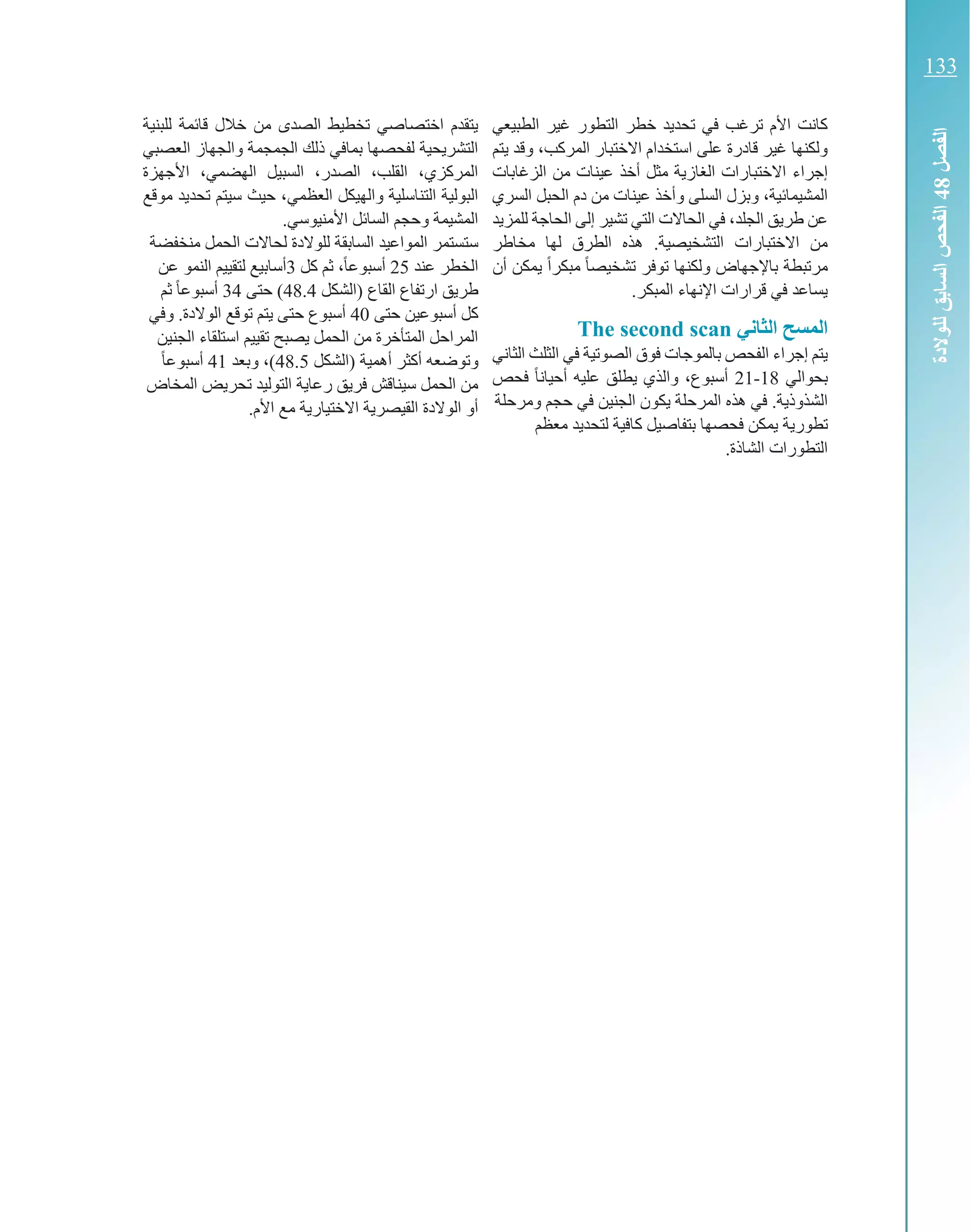 ‫ال‬ ‫خطر‬ ‫تحديد‬ ‫في‬ ‫ترغب‬ ‫األم‬ ‫كانت‬‫الطبيعي‬ ‫غير‬ ‫تطور‬
‫االختبار‬ ‫استخدام‬ ‫على‬ ‫قادرة‬ ‫غير‬ ‫ولكنها‬‫المركب‬‫و‬ ،‫يتم‬ ‫قد‬
‫إجراء‬‫الزغابات‬ ‫من‬ ‫عينات‬ ‫أخذ‬ ‫مثل‬ ‫الغازية‬ ‫االختبارات‬
،‫المشيمائية‬‫و‬‫و‬ ‫السلى‬ ‫بزل‬‫السري‬ ‫الحبل‬ ‫دم‬ ‫من‬ ‫عينات‬ ‫أخذ‬
‫الجلد‬ ‫طريق‬ ‫عن‬‫للمزيد‬ ‫الحاجة‬ ‫إلى‬ ‫تشير‬ ‫التي‬ ‫الحاالت‬ ‫في‬ ،
‫هذ‬ .‫التشخيصية‬ ‫االختبارات‬ ‫من‬‫لها‬ ‫الطرق‬ ‫ه‬‫مخاطر‬
‫باإل‬ ‫مرتبطة‬‫أن‬ ‫يمكن‬ ً‫ا‬‫مبكر‬ ً‫ا‬‫تشخيص‬ ‫توفر‬ ‫ولكنها‬ ‫جهاض‬
.‫المبكر‬ ‫اإلنهاء‬ ‫قرارات‬ ‫في‬ ‫يساعد‬
‫اني‬ ‫ال‬ ‫المسح‬The second scan
‫ال‬ ‫في‬ ‫الصوتية‬ ‫فوق‬ ‫بالموجات‬ ‫الفحص‬ ‫إجراء‬ ‫يتم‬‫ثلث‬‫الثاني‬
‫بحوالي‬18-21‫فحص‬ ً‫ا‬‫أحيان‬ ‫عليه‬ ‫يطلق‬ ‫والذي‬ ،‫أسبوع‬
‫الش‬‫ذوذية‬‫المرحلة‬ ‫هذه‬ ‫في‬ .‫ومرحلة‬ ‫حجم‬ ‫في‬ ‫الجنين‬ ‫يكون‬
‫تطور‬‫ية‬‫معظم‬ ‫لتحديد‬ ‫كافية‬ ‫بتفاصيل‬ ‫فحصها‬ ‫يمكن‬
‫التطور‬‫ات‬‫الشاذ‬‫ة‬.
‫للبنية‬ ‫قائمة‬ ‫خالل‬ ‫من‬ ‫الصدى‬ ‫تخطيط‬ ‫اختصاصي‬ ‫يتقدم‬
‫العصبي‬ ‫والجهاز‬ ‫الجمجمة‬ ‫ذلك‬ ‫بمافي‬ ‫لفحصها‬ ‫التشريحية‬
‫األجه‬ ،‫الهضمي‬ ‫السبيل‬ ،‫الصدر‬ ،‫القلب‬ ،‫المركزي‬‫زة‬
‫العظمي‬ ‫والهيكل‬ ‫التناسلية‬ ‫البولية‬‫حيث‬ ،‫موقع‬ ‫تحديد‬ ‫سيتم‬
.‫األمنيوسي‬ ‫السائل‬ ‫وحجم‬ ‫المشيمة‬
‫المواعيد‬ ‫ستستمر‬‫الحمل‬ ‫لحاالت‬ ‫للوالدة‬ ‫السابقة‬‫منخفضة‬
‫الخطر‬‫عند‬25،ً‫ا‬‫أسبوع‬‫كل‬ ‫ثم‬3‫النمو‬ ‫لتقييم‬ ‫أسابيع‬‫عن‬
‫طريق‬‫ارتفاع‬( ‫القاع‬‫الشكل‬48.4‫حتى‬ )34‫ثم‬ ً‫ا‬‫أسبوع‬
‫حتى‬ ‫أسبوعين‬ ‫كل‬40‫ح‬ ‫أسبوع‬‫تى‬.‫الوالدة‬ ‫توقع‬ ‫يتم‬‫و‬‫في‬
‫تقييم‬ ‫يصبح‬ ‫الحمل‬ ‫من‬ ‫المتأخرة‬ ‫المراحل‬‫استلقاء‬‫الجنين‬
‫و‬‫توضعه‬‫(الشكل‬ ‫أهمية‬ ‫أكثر‬48.5)‫و‬ ،‫بعد‬41ً‫ا‬‫أسبوع‬
‫المخاض‬ ‫تحريض‬ ‫التوليد‬ ‫رعاية‬ ‫فريق‬ ‫سيناقش‬ ‫الحمل‬ ‫من‬
.‫األم‬ ‫مع‬ ‫االختيارية‬ ‫القيصرية‬ ‫الوالدة‬ ‫أو‬
‫الجزء‬2‫األجهزة‬‫تطور‬
40
‫الجزء‬2‫تطور‬‫األجهزة‬
‫الفصل‬84‫للوالدة‬‫السابق‬‫الفحص‬
133
‫الفصل‬84‫الفحص‬‫للوالدة‬‫السابق‬
 