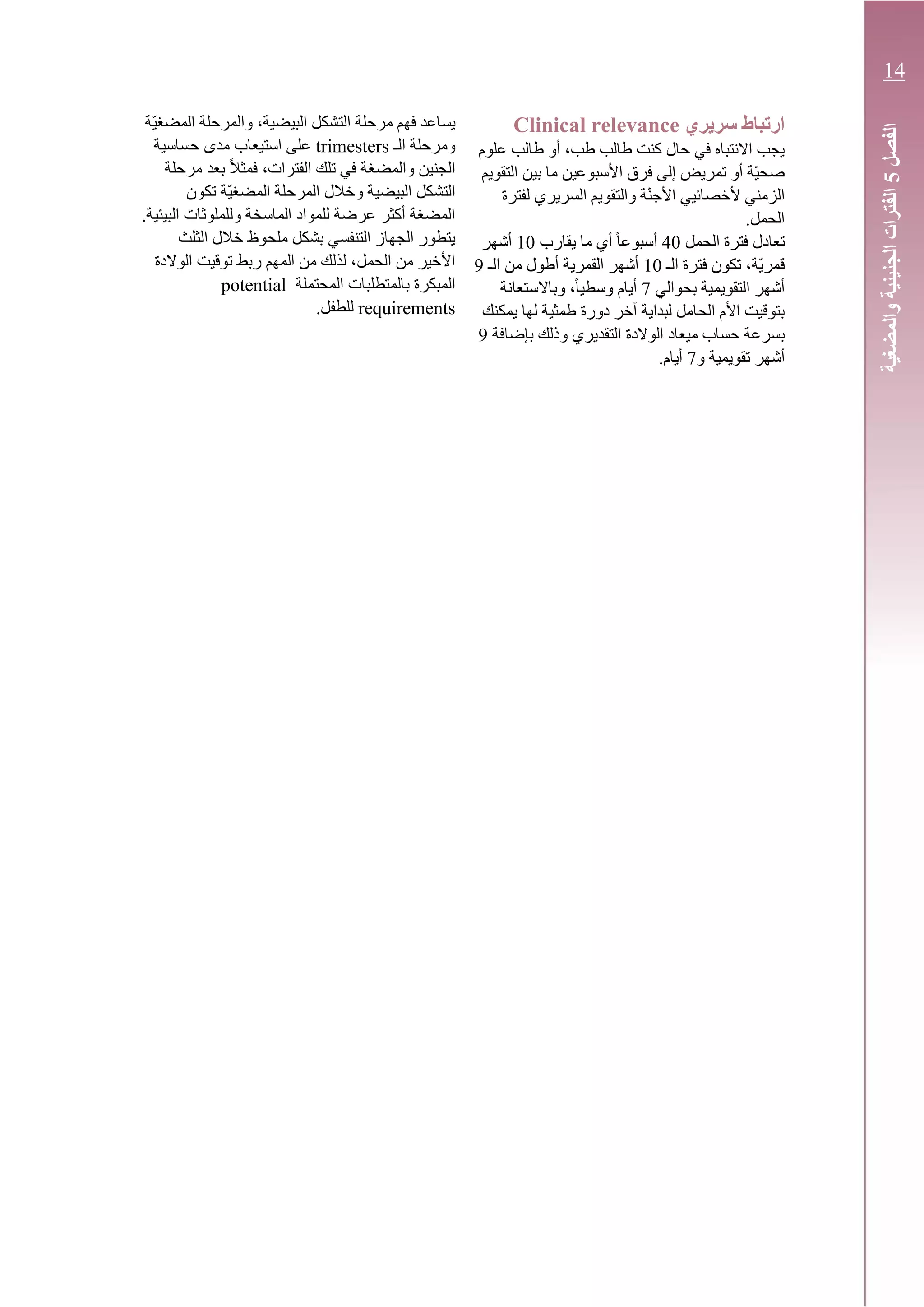 ‫سريري‬ ‫ارتباط‬Clinical relevance
‫علوم‬ ‫طالب‬ ‫أو‬ ،‫طب‬ ‫طالب‬ ‫كنت‬ ‫حال‬ ‫في‬ ‫االنتباه‬ ‫يجب‬
‫التقويم‬ ‫بين‬ ‫ما‬ ‫األسبوعين‬ ‫فرق‬ ‫إلى‬ ‫تمريض‬ ‫أو‬ ‫ّة‬‫ي‬‫صح‬
‫لفترة‬ ‫السريري‬ ‫والتقويم‬ ‫ة‬ّ‫ن‬‫األج‬ ‫ألخصائيي‬ ‫الزمني‬
.‫الحمل‬
‫الحمل‬ ‫فترة‬ ‫تعادل‬40‫يقارب‬ ‫ما‬ ‫أي‬ ً‫ا‬‫أسبوع‬10‫أشهر‬
‫الـ‬ ‫فترة‬ ‫تكون‬ ،‫ّة‬‫ي‬‫قمر‬10‫الـ‬ ‫من‬ ‫أطول‬ ‫القمرية‬ ‫أشهر‬9
‫بحوالي‬ ‫التقويمية‬ ‫أشهر‬7‫وباالستعانة‬ ،ً‫ا‬‫وسطي‬ ‫أيام‬
‫يمكنك‬ ‫لها‬ ‫طمثية‬ ‫دورة‬ ‫آخر‬ ‫لبداية‬ ‫الحامل‬ ‫األم‬ ‫بتوقيت‬
‫وذل‬ ‫التقديري‬ ‫الوالدة‬ ‫ميعاد‬ ‫حساب‬ ‫بسرعة‬‫بإضافة‬ ‫ك‬9
‫و‬ ‫تقويمية‬ ‫أشهر‬7.‫أيام‬
‫ّة‬‫ي‬‫المضغ‬ ‫والمرحلة‬ ،‫البيضية‬ ‫التشكل‬ ‫مرحلة‬ ‫فهم‬ ‫يساعد‬
‫الـ‬ ‫ومرحلة‬trimesters‫حساسية‬ ‫مدى‬ ‫استيعاب‬ ‫على‬
‫مرحلة‬ ‫بعد‬ ً‫ال‬‫فمث‬ ،‫الفترات‬ ‫تلك‬ ‫في‬ ‫والمضغة‬ ‫الجنين‬
‫تكون‬ ‫ّة‬‫ي‬‫المضغ‬ ‫المرحلة‬ ‫وخالل‬ ‫البيضية‬ ‫التشكل‬
.‫البيئية‬ ‫وللملوثات‬ ‫الماسخة‬ ‫للمواد‬ ‫عرضة‬ ‫أكثر‬ ‫المضغة‬
‫الثلث‬ ‫خالل‬ ‫ملحوظ‬ ‫بشكل‬ ‫التنفسي‬ ‫الجهاز‬ ‫يتطور‬
‫الوالد‬ ‫توقيت‬ ‫ربط‬ ‫المهم‬ ‫من‬ ‫لذلك‬ ،‫الحمل‬ ‫من‬ ‫األخير‬‫ة‬
‫المبكرة‬‫المحتملة‬ ‫بالمتطلبات‬potential
requirements.‫للطفل‬
‫الفصل‬5‫الفترات‬‫والمضغية‬‫الجنينية‬
14
 