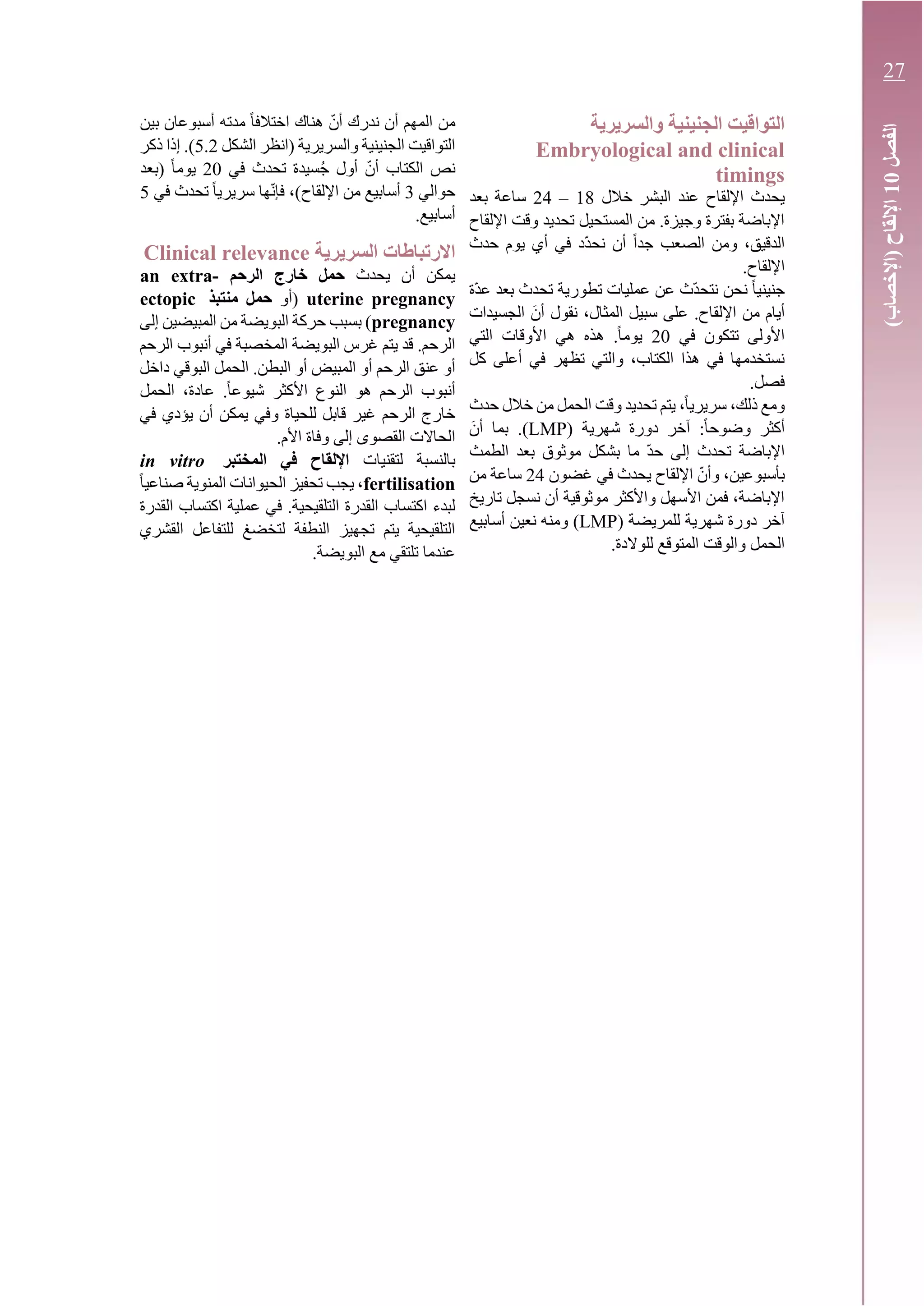 ‫والسريرية‬ ‫الجنينية‬ ‫التواقيت‬
Embryological and clinical
timings
‫اإللقاح‬ ‫يحدث‬‫البشر‬ ‫عند‬‫خالل‬18–24‫بعد‬ ‫ساعة‬
‫اإللقاح‬ ‫وقت‬ ‫تحديد‬ ‫المستحيل‬ ‫من‬ .‫وجيزة‬ ‫بفترة‬ ‫اإلباضة‬
‫حدث‬ ‫يوم‬ ‫أي‬ ‫في‬ ‫ّد‬‫د‬‫نح‬ ‫أن‬ ً‫ا‬‫جد‬ ‫الصعب‬ ‫ومن‬ ،‫الدقيق‬
.‫اإللقاح‬
‫ّة‬‫د‬‫ع‬ ‫بعد‬ ‫تحدث‬ ‫تطورية‬ ‫عمليات‬ ‫عن‬ ‫ّث‬‫د‬‫نتح‬ ‫نحن‬ ً‫ا‬‫جنيني‬
َ‫أن‬ ‫نقول‬ ،‫المثال‬ ‫سبيل‬ ‫على‬ .‫اإللقاح‬ ‫من‬ ‫أيام‬‫الجسيدات‬
‫في‬ ‫تتكون‬ ‫األولى‬20‫التي‬ ‫األوقات‬ ‫هي‬ ‫هذه‬ .ً‫ا‬‫يوم‬
‫كل‬ ‫أعلى‬ ‫في‬ ‫تظهر‬ ‫والتي‬ ،‫الكتاب‬ ‫هذا‬ ‫في‬ ‫نستخدمها‬
.‫فصل‬
‫حدث‬ ‫خالل‬ ‫من‬ ‫الحمل‬ ‫وقت‬ ‫تحديد‬ ‫يتم‬ ،ً‫ا‬‫سريري‬ ،‫ذلك‬ ‫ومع‬
( ‫شهرية‬ ‫دورة‬ ‫آخر‬ :ً‫ا‬‫وضوح‬ ‫أكثر‬LMP.)َ‫أن‬ ‫بما‬
‫الطمث‬ ‫بعد‬ ‫موثوق‬ ‫بشكل‬ ‫ما‬ ّ‫د‬‫ح‬ ‫إلى‬ ‫تحدث‬ ‫اإلباضة‬
‫غضون‬ ‫في‬ ‫يحدث‬ ‫اإللقاح‬ ّ‫وأن‬ ،‫بأسبوعين‬24‫من‬ ‫ساعة‬
‫تاريخ‬ ‫نسجل‬ ‫أن‬ ‫موثوقية‬ ‫واألكثر‬ ‫األسهل‬ ‫فمن‬ ،‫اإلباضة‬
‫للمريضة‬ ‫شهرية‬ ‫دورة‬ ‫آخر‬(LMP)‫أسابيع‬ ‫نعين‬ ‫ومنه‬
.‫للوالدة‬ ‫المتوقع‬ ‫والوقت‬ ‫الحمل‬
‫اخ‬ ‫هناك‬ ّ‫أن‬ ‫ندرك‬ ‫أن‬ ‫المهم‬ ‫من‬‫بين‬ ‫أسبوعان‬ ‫مدته‬ ً‫ا‬‫تالف‬
‫الشكل‬ ‫(انظر‬ ‫والسريرية‬ ‫الجنينية‬ ‫التواقيت‬5.2‫ذكر‬ ‫إذا‬ .)
‫في‬ ‫تحدث‬ ‫سيدة‬ُ‫ج‬ ‫أول‬ ّ‫أن‬ ‫الكتاب‬ ‫نص‬20‫(بعد‬ ً‫ا‬‫يوم‬
‫حوالي‬3‫في‬ ‫تحدث‬ ً‫ا‬‫سريري‬ ‫ها‬ّ‫ن‬‫فإ‬ ،)‫اإللقاح‬ ‫من‬ ‫أسابيع‬5
.‫أسابيع‬
‫السريرية‬ ‫االرتباطات‬Clinical relevance
‫يحدث‬ ‫أن‬ ‫يمكن‬‫الرحم‬ ‫خارج‬ ‫حمل‬an extra-
uterine pregnancy‫(أو‬‫منتبذ‬ ‫حمل‬ectopic
pregnancy‫إلى‬ ‫المبيضين‬ ‫من‬ ‫البويضة‬ ‫حركة‬ ‫بسبب‬ )
‫الرحم‬ ‫أنبوب‬ ‫في‬ ‫المخصبة‬ ‫البويضة‬ ‫غرس‬ ‫يتم‬ ‫قد‬ .‫الرحم‬
‫داخل‬ ‫البوقي‬ ‫الحمل‬ .‫البطن‬ ‫أو‬ ‫المبيض‬ ‫أو‬ ‫الرحم‬ ‫عنق‬ ‫أو‬
‫الحمل‬ ،‫عادة‬ .ً‫ا‬‫شيوع‬ ‫األكثر‬ ‫النوع‬ ‫هو‬ ‫الرحم‬ ‫أنبوب‬
‫الرحم‬ ‫خارج‬‫في‬ ‫يؤدي‬ ‫أن‬ ‫يمكن‬ ‫وفي‬ ‫للحياة‬ ‫قابل‬ ‫غير‬
.‫األم‬ ‫وفاة‬ ‫إلى‬ ‫القصوى‬ ‫الحاالت‬
‫لتقنيات‬ ‫بالنسبة‬‫المختبر‬ ‫في‬ ‫اإللقاح‬in vitro
fertilisationً‫ا‬‫صناعي‬ ‫المنوية‬ ‫الحيوانات‬ ‫تحفيز‬ ‫يجب‬ ،
‫القدرة‬ ‫اكتساب‬ ‫عملية‬ ‫في‬ .‫التلقيحية‬ ‫القدرة‬ ‫اكتساب‬ ‫لبدء‬
‫ا‬ ‫للتفاعل‬ ‫لتخضغ‬ ‫النطفة‬ ‫تجهيز‬ ‫يتم‬ ‫التلقيحية‬‫لقشري‬
.‫البويضة‬ ‫مع‬ ‫تلتقي‬ ‫عندما‬
‫الفصل‬10)‫(اإلخصاب‬‫اإللقاح‬
27
 