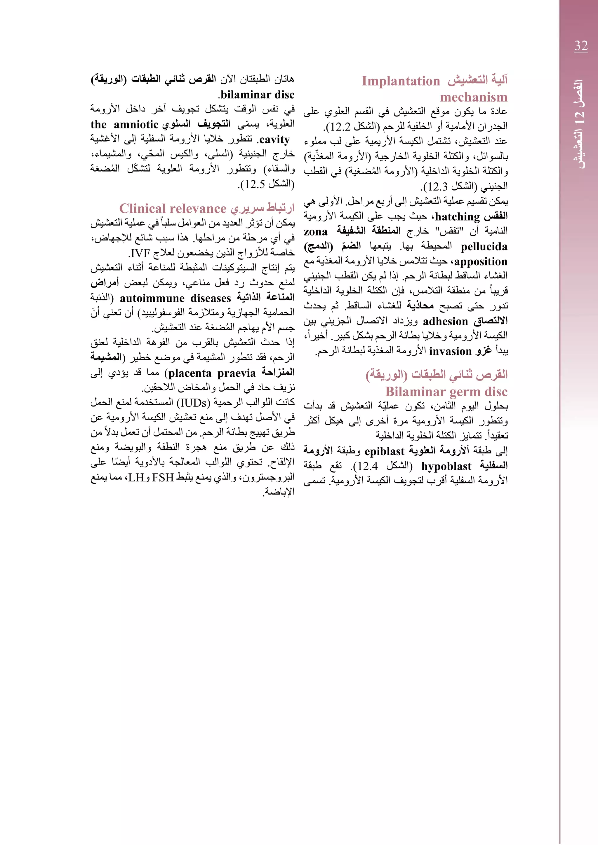 ‫التعشيش‬ ‫آلية‬Implantation
mechanism
‫على‬ ‫العلوي‬ ‫القسم‬ ‫في‬ ‫التعشيش‬ ‫موقع‬ ‫يكون‬ ‫ما‬ ‫عادة‬
‫(الشكل‬ ‫للرحم‬ ‫الخلفية‬ ‫أو‬ ‫األمامية‬ ‫الجدران‬12.2.)
‫مملوء‬ ‫لب‬ ‫على‬ ‫األريمية‬ ‫الكيسة‬ ‫تشتمل‬ ،‫التعشيش‬ ‫عند‬
)‫ية‬ّ‫ذ‬‫المغ‬ ‫(األرومة‬ ‫الخارجية‬ ‫الخلوية‬ ‫والكتلة‬ ،‫بالسوائل‬
‫(األرومة‬ ‫الداخلية‬ ‫الخلوية‬ ‫والكتلة‬‫ض‬ُ‫م‬‫ال‬‫القطب‬ ‫في‬ )‫غية‬
‫(الشكل‬ ‫الجنيني‬12.3.)
‫هي‬ ‫األولى‬ .‫مراحل‬ ‫أربع‬ ‫إلى‬ ‫التعشيش‬ ‫عملية‬ ‫تقسيم‬ ‫يمكن‬
‫الفقس‬hatching‫األرومية‬ ‫الكيسة‬ ‫على‬ ‫يجب‬ ‫حيث‬ ،
‫خارج‬ "‫"تفقس‬ ‫أن‬ ‫النامية‬‫الشفيفة‬ ‫المنطقة‬zona
pellucida‫يتبعها‬ .‫بها‬ ‫المحيطة‬)‫(الدمج‬ ‫الضم‬
apposition‫مع‬ ‫المغذية‬ ‫األرومة‬ ‫خاليا‬ ‫تتالمس‬ ‫حيث‬ ،
‫الجنيني‬ ‫القطب‬ ‫يكن‬ ‫لم‬ ‫إذا‬ .‫الرحم‬ ‫لبطانة‬ ‫الساقط‬ ‫الغشاء‬
‫الداخلية‬ ‫الخلوية‬ ‫الكتلة‬ ‫فإن‬ ،‫التالمس‬ ‫منطقة‬ ‫من‬ ً‫ا‬‫قريب‬
‫تصبح‬ ‫حتى‬ ‫تدور‬‫محاذية‬‫يحدث‬ ‫ثم‬ .‫الساقط‬ ‫للغشاء‬
‫االلتصاق‬adhesion‫بين‬ ‫الجزيئي‬ ‫االتصال‬ ‫ويزداد‬
‫وخاليا‬ ‫األرومية‬ ‫الكيسة‬،ً‫ا‬‫أخير‬ .‫كبير‬ ‫بشكل‬ ‫الرحم‬ ‫بطانة‬
‫يبدأ‬‫غزو‬invasion.‫الرحم‬ ‫لبطانة‬ ‫المغذية‬ ‫األرومة‬
‫الطبقات‬ ‫ثنائي‬ ‫القرص‬)‫(الوريقة‬
Bilaminar germ disc
‫بدأت‬ ‫قد‬ ‫التعشيش‬ ‫ّة‬‫ي‬‫عمل‬ ‫تكون‬ ،‫الثامن‬ ‫اليوم‬ ‫بحلول‬
‫أكثر‬ ‫هيكل‬ ‫إلى‬ ‫أخرى‬ ‫مرة‬ ‫األرومية‬ ‫الكيسة‬ ‫وتتطور‬
‫الكتلة‬ ‫تتمايز‬ .ً‫ا‬‫تعقيد‬‫الداخلية‬ ‫الخلوية‬
‫طبقة‬ ‫إلى‬‫أ‬‫العلوية‬ ‫ألرومة‬epiblast‫وطبقة‬‫األرومة‬
‫السفلية‬hypoblast‫(الش‬‫كل‬12.4‫طبقة‬ ‫تقع‬ .)
‫األ‬‫السفلية‬ ‫رومة‬‫تسمى‬ .‫األرومية‬ ‫الكيسة‬ ‫لتجويف‬ ‫أقرب‬
‫اآلن‬ ‫الطبقتان‬ ‫هاتان‬‫الطبقات‬ ‫ثنائي‬ ‫القرص‬)‫(الوريقة‬
bilaminar disc.
‫تجوي‬ ‫يتشكل‬ ‫الوقت‬ ‫نفس‬ ‫في‬‫آخر‬ ‫ف‬‫األ‬ ‫داخل‬‫رومة‬
‫ال‬‫علوية‬‫ى‬ّ‫م‬‫يس‬ ،‫السلوي‬ ‫التجويف‬the amniotic
cavity‫األ‬ ‫خاليا‬ ‫تتطور‬ .‫السفلية‬ ‫رومة‬‫األغشية‬ ‫إلى‬
‫و‬ ،‫ّي‬‫ح‬‫الم‬ ‫والكيس‬ ،‫(السلى‬ ‫الجنينية‬ ‫خارج‬،‫المشيماء‬
‫و‬ )‫والسقاء‬‫ت‬‫األ‬ ‫تطور‬‫رومة‬‫ال‬‫علوية‬‫ل‬‫ت‬‫ال‬ ‫ل‬ّ‫ك‬‫ش‬‫ضغة‬ُ‫م‬
‫(الشكل‬12.5.)
‫سريري‬ ‫ارتباط‬Clinical relevance
‫التعشيش‬ ‫عملية‬ ‫في‬ً‫ا‬‫سلب‬ ‫العوامل‬ ‫من‬ ‫العديد‬ ‫تؤثر‬ ‫أن‬ ‫يمكن‬
،‫لإلجهاض‬ ‫شائع‬ ‫سبب‬ ‫هذا‬ .‫مراحلها‬ ‫من‬ ‫مرحلة‬ ‫أي‬ ‫في‬
‫لعالج‬ ‫يخضعون‬ ‫الذين‬ ‫لألزواج‬ ‫خاصة‬IVF.
‫التعشيش‬ ‫أثناء‬ ‫للمناعة‬ ‫المثبطة‬ ‫السيتوكينات‬ ‫إنتاج‬ ‫يتم‬
‫لبعض‬ ‫ويمكن‬ ،‫مناعي‬ ‫فعل‬ ‫رد‬ ‫حدوث‬ ‫لمنع‬‫أمراض‬
‫الذاتية‬ ‫المناعة‬autoimmune diseases‫(الذئبة‬
َ‫أن‬ ‫تعني‬ ‫أن‬ )‫الفوسفوليبيد‬ ‫ومتالزمة‬ ‫الجهازية‬ ‫الحمامية‬
‫يهاجم‬ ‫األم‬ ‫جسم‬‫ال‬‫ضغة‬ُ‫م‬.‫التعشيش‬ ‫عند‬
‫ال‬ ‫حدث‬ ‫إذا‬‫تعشيش‬‫ال‬ ‫الفوهة‬ ‫من‬ ‫بالقرب‬‫داخلية‬‫لعنق‬
‫في‬ ‫المشيمة‬ ‫تتطور‬ ‫فقد‬ ،‫الرحم‬‫م‬( ‫خطير‬ ‫وضع‬‫المشيمة‬
‫المنزاحة‬placenta praevia‫إلى‬ ‫يؤدي‬ ‫قد‬ ‫مما‬ )
‫حاد‬ ‫نزيف‬.‫الالحقين‬ ‫والمخاض‬ ‫الحمل‬ ‫في‬
( ‫الرحمية‬ ‫اللوالب‬ ‫كانت‬IUDs‫ال‬ ‫لمنع‬ ‫المستخدمة‬ )‫حمل‬
‫منع‬ ‫إلى‬ ‫تهدف‬ ‫األصل‬ ‫في‬‫تعشيش‬‫عن‬ ‫األرومية‬ ‫الكيسة‬
‫من‬ ً‫ال‬‫بد‬ ‫تعمل‬ ‫أن‬ ‫المحتمل‬ ‫من‬ .‫الرحم‬ ‫بطانة‬ ‫تهييج‬ ‫طريق‬
‫ومنع‬ ‫والبويضة‬ ‫النطفة‬ ‫هجرة‬ ‫منع‬ ‫طريق‬ ‫عن‬ ‫ذلك‬
‫باألدوي‬ ‫المعالجة‬ ‫اللوالب‬ ‫تحتوي‬ .‫اإللقاح‬‫على‬ ‫ًا‬‫ض‬‫أي‬ ‫ة‬
‫يثبط‬ ‫يمنع‬ ‫والذي‬ ،‫البروجسترون‬FSH‫و‬LH‫يمنع‬ ‫مما‬ ،
.‫اإلباضة‬
‫الفصل‬12‫التعشيش‬
32
 