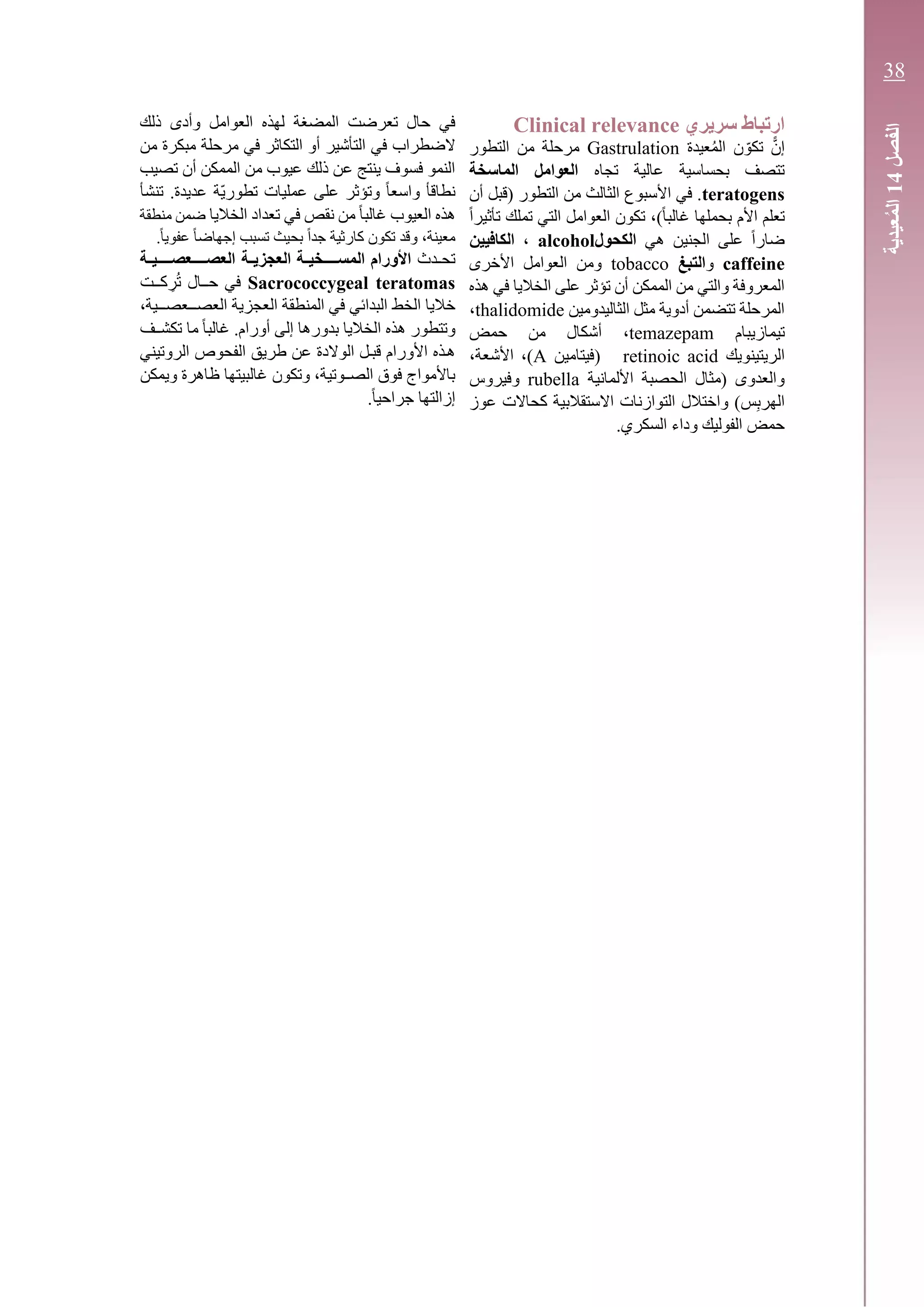 ‫سريري‬ ‫ارتباط‬Clinical relevance
ًّ‫إن‬‫عيدة‬ُ‫م‬‫ال‬ ‫ن‬ ّ‫تكو‬Gastrulation‫التطور‬ ‫من‬ ‫مرحلة‬
‫تجاه‬ ‫عالية‬ ‫بحساسية‬ ‫تتصف‬‫الماسخة‬ ‫العوامل‬
teratogens‫(قبل‬ ‫التطور‬ ‫من‬ ‫الثالث‬ ‫األسبوع‬ ‫في‬ .‫أ‬‫ن‬
ً‫ا‬‫غالب‬ ‫بحملها‬ ‫األم‬ ‫تعلم‬)،‫تكون‬ً‫ا‬‫تأثير‬ ‫تملك‬ ‫التي‬ ‫العوامل‬
‫هي‬ ‫الجنين‬ ‫على‬ ً‫ا‬‫ضار‬‫الكحول‬alcohol،‫الكافيين‬
caffeine‫و‬‫التبغ‬tobacco‫ال‬ ‫ومن‬‫األخرى‬ ‫عوامل‬
‫هذه‬ ‫في‬ ‫الخاليا‬ ‫على‬ ‫تؤثر‬ ‫أن‬ ‫الممكن‬ ‫من‬ ‫والتي‬ ‫المعروفة‬
‫مثل‬ ‫أدوية‬ ‫تتضمن‬ ‫المرحلة‬‫ال‬‫ثاليدومين‬thalidomide،
‫تيماز‬‫يبام‬temazepam،‫أ‬‫حمض‬ ‫من‬ ‫شكال‬
‫الريتينويك‬retinoic acid‫(فيتامين‬A،‫األشعة‬ ،)
‫األلمانية‬ ‫الحصبة‬ ‫(مثال‬ ‫والعدوى‬rubella‫وفيروس‬
‫اله‬‫س‬ِ‫ب‬‫ر‬‫عوز‬ ‫كحاالت‬ ‫االستقالبية‬ ‫التوازنات‬ ‫واختالل‬ )
.‫السكري‬ ‫وداء‬ ‫الفوليك‬ ‫حمض‬
‫تعرضت‬ ‫حال‬ ‫في‬‫المضغة‬‫ذلك‬ ‫وأدى‬ ‫العوامل‬ ‫لهذه‬
‫الضطراب‬‫التأشير‬ ‫في‬‫من‬ ‫مبكرة‬ ‫مرحلة‬ ‫في‬ ‫التكاثر‬ ‫أو‬
‫تصيب‬ ‫أن‬ ‫الممكن‬ ‫من‬ ‫عيوب‬ ‫ذلك‬ ‫عن‬ ‫ينتج‬ ‫فسوف‬ ‫النمو‬
‫تنشأ‬ .‫عديدة‬ ‫ّة‬‫ي‬‫تطور‬ ‫عمليات‬ ‫على‬ ‫وتؤثر‬ ً‫ا‬‫واسع‬ ‫نطاقأ‬
‫الخاليا‬ ‫تعداد‬ ‫في‬ ‫نقص‬ ‫من‬ ً‫ا‬‫غالب‬ ‫العيوب‬ ‫هذه‬‫منطقة‬ ‫ضمن‬
.ً‫ا‬‫عفوي‬ ً‫ا‬‫إجهاض‬ ‫تسبب‬ ‫بحيث‬ ً‫ا‬‫جد‬ ‫كارثية‬ ‫تكون‬ ‫وقد‬ ،‫معينة‬
‫ـدث‬‫ـ‬‫تح‬‫ـة‬‫ـ‬‫العصــــعصــــي‬ ‫ـة‬‫ـ‬‫العجزي‬ ‫ـة‬‫ـ‬‫المســــخي‬ ‫األورام‬
Sacrococcygeal teratomas‫كــت‬ ِ‫ر‬ُ‫ت‬ ‫حــال‬ ‫في‬
‫ال‬ ‫خاليا‬‫خط‬،‫ـية‬‫ـ‬‫ـعصـ‬‫ـ‬‫العصـ‬ ‫العجزية‬ ‫المنطقة‬ ‫في‬ ‫البدائي‬
‫ـف‬‫ـ‬‫تكش‬ ‫ما‬ ً‫ا‬‫غالب‬ .‫أورام‬ ‫إلى‬ ‫بدورها‬ ‫الخاليا‬ ‫هذه‬ ‫وتتطور‬
‫الروتيني‬ ‫الفحوص‬ ‫طريق‬ ‫عن‬ ‫الوالدة‬ ‫قبـل‬ ‫األورام‬ ‫هـذه‬
‫غالبيته‬ ‫وتكون‬ ،‫ـوتية‬‫ـ‬‫الص‬ ‫فوق‬ ‫باألمواج‬‫ويمكن‬ ‫ظاهرة‬ ‫ا‬
.ً‫ا‬‫جراحي‬ ‫إزالتها‬
‫الفصل‬14‫عيدية‬ُ‫م‬‫ال‬
38
 