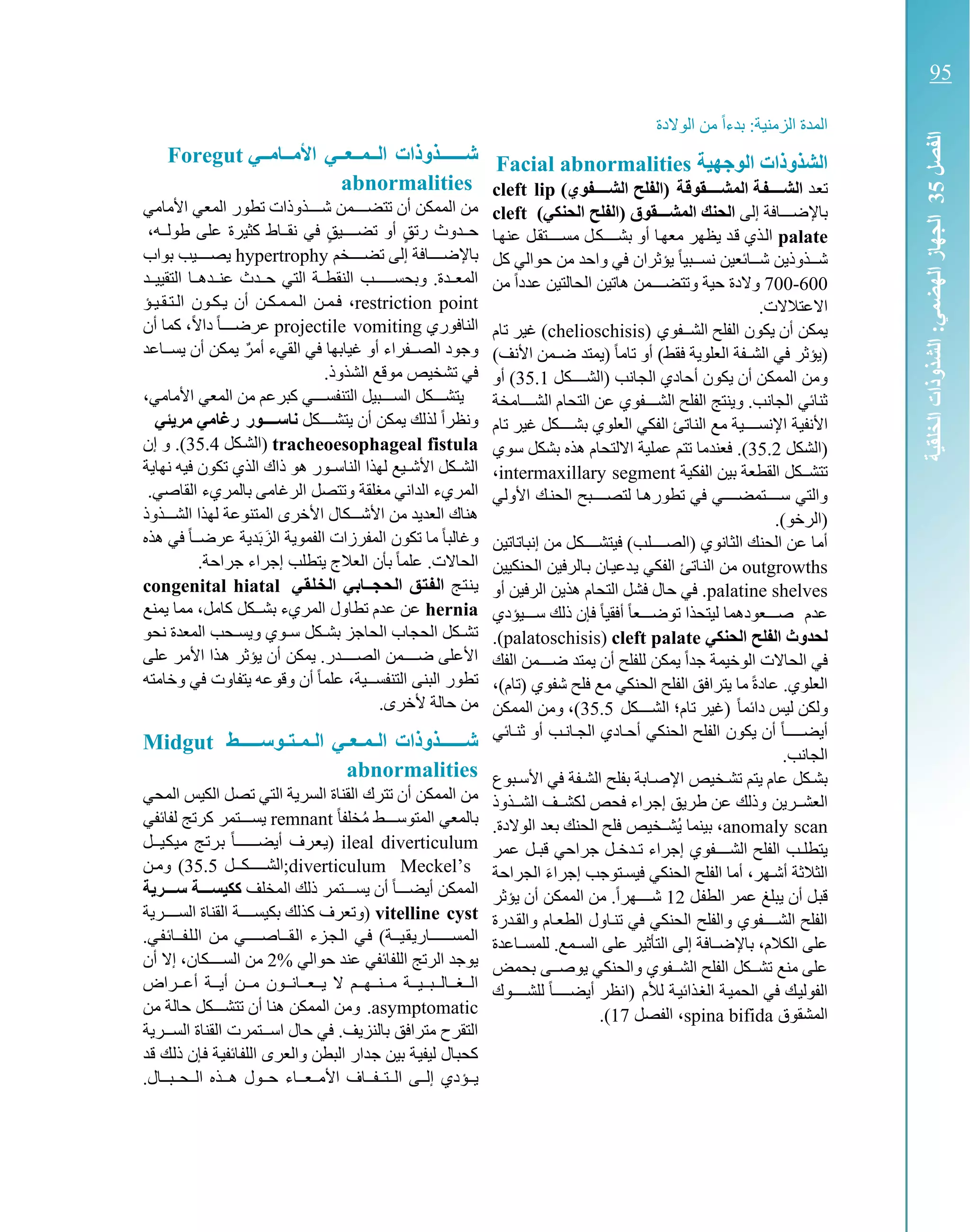 ‫الزم‬ ‫المدة‬ً‫ا‬‫بدء‬ :‫نية‬‫الوالدة‬ ‫من‬
‫الوجهية‬ ‫الشذوذات‬Facial abnormalities
‫كد‬‫ع‬‫ت‬‫تة‬‫ق‬‫المشتتتتقو‬ ‫تة‬‫ف‬‫الشتتتت‬)‫الشتتتتفوي‬ ‫(الفلح‬cleft lip
‫إلى‬ ‫باإلضكككافة‬)‫الحنكي‬ ‫(الفلح‬ ‫تقوق‬‫ت‬‫المشتت‬ ‫الحنك‬cleft
palate‫كا‬‫ه‬‫عن‬ ‫كل‬‫ق‬‫مسككككت‬ ‫كل‬‫ك‬‫بشكككك‬ ‫أو‬ ‫كا‬‫ه‬‫مع‬ ‫يظهر‬ ‫كد‬‫ق‬ ‫كذي‬‫ل‬‫ا‬
‫كل‬ ‫حوالي‬ ‫من‬ ‫واحد‬ ‫في‬ ‫يؤثران‬ ً‫ا‬‫كبي‬‫ك‬‫نسك‬ ‫كائعين‬‫ك‬‫شك‬ ‫كذوذين‬‫ك‬‫شك‬
600-700‫والد‬‫حية‬ ‫ة‬‫من‬ ً‫ا‬‫عدد‬ ‫الحالتين‬ ‫هاتين‬ ‫كمن‬‫ك‬‫وتتضكك‬
.‫االعتالالت‬
‫الشككفوي‬ ‫الفلح‬ ‫يكون‬ ‫أن‬ ‫يمكن‬(chelioschisis‫تام‬ ‫غير‬ )
()‫األنف‬ ‫كمن‬‫ك‬‫ض‬ ‫(يمتد‬ ً‫ا‬‫تام‬ ‫أو‬ )‫فقط‬ ‫العلوية‬ ‫كفة‬‫ك‬‫الش‬ ‫في‬ ‫يؤثر‬
‫كل‬‫ك‬‫(الشكككك‬ ‫كب‬‫ن‬‫كا‬‫ج‬‫ال‬ ‫كادي‬‫ح‬‫أ‬ ‫يكون‬ ‫أن‬ ‫الممكن‬ ‫ومن‬35.1‫أو‬ )
‫كامخة‬‫ك‬‫الشكك‬ ‫التحام‬ ‫عن‬ ‫كفوي‬‫ك‬‫الشكك‬ ‫الفلح‬ ‫وينتج‬ .‫الجانب‬ ‫ثنائي‬
‫األ‬‫تام‬ ‫غير‬ ‫كل‬‫ك‬‫بشكككك‬ ‫العلوي‬ ‫الفكي‬ ‫كاتئ‬‫ن‬‫ال‬ ‫مع‬ ‫كة‬‫ي‬‫اإلنسكككك‬ ‫كة‬‫ي‬‫نف‬
‫ككل‬‫ش‬‫(ال‬35.2.)‫كوي‬‫س‬ ‫ككل‬‫ش‬‫ب‬ ‫هذه‬ ‫االلتحام‬ ‫عملية‬ ‫تتم‬ ‫فعندما‬
‫الفكية‬ ‫بين‬ ‫القطعة‬ ‫تتشكككل‬intermaxillary segment،
‫األولي‬ ‫الحنكك‬ ‫لتصككككبح‬ ‫تطورهكا‬ ‫في‬ ‫سككككتمضككككي‬ ‫والتي‬
.)‫(الرخو‬
‫من‬ ‫كل‬‫ك‬‫فيتشكككك‬ )‫كب‬‫ل‬‫(الصكككك‬ ‫كانوي‬‫ث‬‫ال‬ ‫كك‬‫ن‬‫الح‬ ‫عن‬ ‫كا‬‫م‬‫أ‬‫كاتين‬‫ت‬‫كا‬‫ب‬‫إن‬
wthsoutgro‫كالرفين‬‫ب‬ ‫كان‬‫ي‬‫كدع‬‫ي‬ ‫الفكي‬ ‫كاتئ‬‫ن‬‫ال‬ ‫من‬‫الحنكيين‬
palatine shelves‫أو‬ ‫الرفين‬ ‫هذين‬ ‫التحام‬ ‫فشل‬ ‫حال‬ ‫في‬ .
‫عدم‬‫صككك‬‫سكككيؤدي‬ ‫ذلك‬ ‫فإن‬ ً‫ا‬‫أفقي‬ ً‫ا‬‫توضكككع‬ ‫ليتحذا‬ ‫عودهما‬
‫الحنكي‬ ‫الفلح‬ ‫لحدوث‬cleft palate(palatoschisis.)
‫الفك‬ ‫كمن‬‫ك‬‫ضكك‬ ‫يمتد‬ ‫أن‬ ‫للفلح‬ ‫يمكن‬ ً‫ا‬‫جد‬ ‫الوخيمة‬ ‫الحاالت‬ ‫في‬
‫عاد‬ .‫العلوي‬)‫(تام‬ ‫شفوي‬ ‫فلح‬ ‫مع‬ ‫الحنكي‬ ‫الفلح‬ ‫يترافق‬ ‫ما‬ ً‫ة‬،
ً‫ا‬‫دائم‬ ‫ليس‬ ‫ولكن‬‫ت‬ ‫(غير‬‫ا‬ ‫ام؛‬‫ككل‬‫ك‬‫لشكك‬35.5‫الممكن‬ ‫ومن‬ ،)
‫ثنكائي‬ ‫أو‬ ‫الجكانكب‬ ‫أحكادي‬ ‫الحنكي‬ ‫الفلح‬ ‫يكون‬ ‫أن‬ ً‫ا‬‫ك‬‫ك‬‫أيضككك‬
.‫الجانب‬
‫األسكبوع‬ ‫في‬ ‫الشكفة‬ ‫بفلح‬ ‫اإلصكابة‬ ‫تشكخيص‬ ‫يتم‬ ‫عام‬ ‫بشككل‬
‫العشككرين‬‫الشككذوذ‬ ‫لكشككف‬ ‫فحص‬ ‫إجراء‬ ‫طريق‬ ‫عن‬ ‫وذلك‬
anomaly scan،.‫الوالدة‬ ‫بعد‬ ‫الحنك‬ ‫فلح‬ ‫كخيص‬‫ك‬‫ُش‬‫ي‬ ‫بينما‬
‫عمر‬ ‫قبكل‬ ‫جراحي‬ ‫تكدخكل‬ ‫إجراء‬ ‫الشككككفوي‬ ‫الفلح‬ ‫يتطلكب‬
‫أشكهر‬ ‫الثالثة‬،‫الجراحة‬ ‫إجراء‬ ‫فيسكتوجب‬ ‫الحنكي‬ ‫الفلح‬ ‫أما‬
‫كل‬‫ف‬‫الط‬ ‫عمر‬ ‫يبلغ‬ ‫أن‬ ‫كل‬‫ب‬‫ق‬12‫يؤثر‬ ‫أن‬ ‫الممكن‬ ‫من‬ .ً‫ا‬‫شككككهر‬
‫والقكدرة‬ ‫الطعكام‬ ‫تنكاول‬ ‫في‬ ‫الحنكي‬ ‫والفلح‬ ‫الشككككفوي‬ ‫الفلح‬
‫الكالم‬ ‫على‬،‫كاف‬‫ك‬‫باإلض‬‫ال‬ ‫إلى‬ ‫ة‬‫كاعدة‬‫ك‬‫للمس‬ .‫كمع‬‫ك‬‫الس‬ ‫على‬ ‫تأثير‬
‫بحمض‬ ‫يوصككى‬ ‫والحنكي‬ ‫الشككفوي‬ ‫الفلح‬ ‫تشكككل‬ ‫منع‬ ‫على‬
‫لألم‬ ‫كة‬‫ي‬‫كذائ‬‫غ‬‫ال‬ ‫كة‬‫ي‬‫الحم‬ ‫في‬ ‫كك‬‫ي‬‫الفول‬‫للشككككوك‬ ً‫ا‬‫ك‬‫ك‬‫أيضككك‬ ‫(انظر‬
‫المشقوق‬spina bifida،‫الفصل‬17.)
‫األمتتامتتي‬ ‫التتمتتعتتي‬ ‫ةتتتتتتذوذات‬Foregut
abnormalities
‫تطور‬ ‫كذوذات‬‫ك‬‫شكك‬ ‫كمن‬‫ك‬‫تتضكك‬ ‫أن‬ ‫الممكن‬ ‫من‬‫األمامي‬ ‫المعي‬
‫ت‬ ‫أو‬ ٍ‫ق‬‫رت‬ ‫حككدوث‬،‫طولككه‬ ‫على‬ ‫كثيرة‬ ‫نقككاط‬ ‫في‬ ٍ‫ق‬‫ضككككي‬
‫تضككككخم‬ ‫إلى‬ ‫كافة‬‫ك‬‫باإلضكك‬hypertrophy‫بواب‬ ‫كيب‬‫ك‬‫يصكك‬
‫كد‬‫ك‬‫التقيي‬ ‫كا‬‫ك‬‫كده‬‫ك‬‫عن‬ ‫كدث‬‫ك‬‫ح‬ ‫التي‬ ‫كة‬‫ك‬‫النقط‬ ‫كب‬‫ك‬‫وبحسكككك‬ .‫كدة‬‫ك‬‫المع‬
restriction point،‫الكتكقكيكؤ‬ ‫يكككون‬ ‫أن‬ ‫الكمكمكككن‬ ‫فكمكن‬
‫النافوري‬projectile vomitingً‫ال‬‫دا‬ ً‫ا‬‫ك‬‫ك‬‫عرضكك‬،‫أن‬ ‫كما‬
‫أو‬ ‫الصككفراء‬ ‫وجود‬ٌ‫أمر‬ ‫القيء‬ ‫في‬ ‫غيابها‬‫يسككاعد‬ ‫أن‬ ‫يمكن‬
‫في‬.‫الشذوذ‬ ‫موقع‬ ‫تشخيص‬
،‫األمامي‬ ‫المعي‬ ‫من‬ ‫كبرعم‬ ‫التنفسكككي‬ ‫السكككبيل‬ ‫يتشككككل‬
‫يتشكككككل‬ ‫أن‬ ‫يمكن‬ ‫لذلك‬ ً‫ا‬‫ونظر‬‫ناستتتتور‬‫ئي‬ ‫مر‬ ‫رغامي‬
tracheoesophageal fistula‫(الشككل‬35.4.)‫إن‬ ‫و‬
‫نهاية‬ ‫فيه‬ ‫تكون‬ ‫الذي‬ ‫ذاك‬ ‫هو‬ ‫كور‬‫ك‬‫الناس‬ ‫لهذا‬ ‫كيع‬‫ك‬‫األش‬ ‫ككل‬‫ك‬‫الش‬
‫ا‬ ‫المريء‬‫ا‬ ‫وتتصل‬ ‫مغلقة‬ ‫لداني‬‫القا‬ ‫بالمريء‬ ‫لرغامى‬.‫صي‬
‫الشكككذوذ‬ ‫لهذا‬ ‫المتنوعة‬ ‫األخرى‬ ‫األشككككال‬ ‫من‬ ‫العديد‬ ‫هناك‬
‫هذه‬ ‫في‬ ً‫ا‬‫عرضكك‬ ‫دية‬‫ب‬‫الز‬ ‫الفموية‬ ‫المفرزات‬ ‫تكون‬ ‫ما‬ ً‫ا‬‫وغالب‬
.‫جراحة‬ ‫إجراء‬ ‫يتطلب‬ ‫العالج‬ ‫بأن‬ ً‫ا‬‫علم‬ .‫الحاالت‬
‫كج‬‫ت‬‫ك‬‫ن‬‫ك‬‫ي‬‫تي‬‫ق‬‫ت‬‫ل‬‫ت‬‫خ‬‫ت‬‫ل‬‫ا‬ ‫تي‬‫ب‬‫تجتتا‬‫ح‬‫ت‬‫ل‬‫ا‬ ‫تق‬‫ت‬‫ت‬‫ف‬‫ت‬‫ل‬‫ا‬congenital hiatal
hernia‫كامل‬ ‫بشكككل‬ ‫المريء‬ ‫تطاول‬ ‫عدم‬ ‫عن‬،‫يمنع‬ ‫مما‬
‫نحو‬ ‫المعدة‬ ‫كحب‬‫ك‬‫ويس‬ ‫كوي‬‫ك‬‫س‬ ‫ككل‬‫ك‬‫بش‬ ‫الحاجز‬ ‫الحجاب‬ ‫ككل‬‫ك‬‫تش‬
‫على‬ ‫األمر‬ ‫كذا‬‫ه‬ ‫يؤثر‬ ‫أن‬ ‫يمكن‬ .‫الصككككدر‬ ‫ضككككمن‬ ‫األعلى‬
‫كية‬‫ك‬‫التنفسك‬ ‫البنى‬ ‫تطور‬،‫وخامته‬ ‫في‬ ‫يتفاوت‬ ‫وقوعه‬ ‫أن‬ ً‫ا‬‫علم‬
.‫ألخرى‬ ‫حالة‬ ‫من‬
‫توستتتتتط‬‫ت‬‫تت‬‫ت‬‫تم‬‫ت‬‫ال‬ ‫تي‬‫ت‬‫تع‬‫ت‬‫تم‬‫ت‬‫ال‬ ‫ةتتتتتتذوذات‬Midgut
abnormalities
‫الكيس‬ ‫تصل‬ ‫التي‬ ‫السرية‬ ‫القناة‬ ‫تترك‬ ‫أن‬ ‫الممكن‬ ‫من‬‫المحي‬
ً‫ا‬‫خلف‬ُ‫م‬ ‫المتوسكككط‬ ‫بالمعي‬remnant‫لفائفي‬ ‫كرتج‬ ‫يسكككتمر‬
ileal diverticulum‫كيككل‬‫ك‬‫ك‬‫ي‬‫ك‬‫م‬ ‫كج‬‫ت‬‫كر‬‫ب‬ ً‫ا‬‫ك‬‫ك‬‫أيضكككك‬ ‫كرف‬‫ع‬‫ك‬‫ي‬(
Meckel’s;diverticulum‫ككككل‬‫ك‬‫الشككك‬35.5‫ومكن‬ )
‫المخلف‬ ‫ذلك‬ ‫يسكككتمر‬ ‫أن‬ ً‫ا‬‫أيضككك‬ ‫الممكن‬‫ة‬ ‫ستتتر‬ ‫ككيستتتة‬
vitelline cyst‫السككككرية‬ ‫القناة‬ ‫بكيسككككة‬ ‫كذلك‬ ‫(وتعرف‬
‫كقككاصككككي‬‫ل‬‫ا‬ ‫كزء‬‫ج‬‫ك‬‫ل‬‫ا‬ ‫كي‬‫ف‬ )‫كيككة‬‫ق‬‫ك‬‫ي‬‫كار‬‫ك‬‫كمسكككك‬‫ل‬‫ا‬.‫كي‬‫ف‬‫ك‬‫ئ‬‫كفككا‬‫ل‬‫ك‬‫ل‬‫ا‬ ‫كن‬‫م‬
‫حوالي‬ ‫عند‬ ‫اللفائفي‬ ‫الرتج‬ ‫يوجد‬2%‫السكككككان‬ ‫من‬،‫أن‬ ‫إال‬
‫أعككراض‬ ‫أيككة‬ ‫مككن‬ ‫يككعككانككون‬ ‫ال‬ ‫مككنككهككم‬ ‫الككغككالككبككيككة‬
asymptomatic.‫من‬ ‫حالة‬ ‫تتشككككل‬ ‫أن‬ ‫هنا‬ ‫الممكن‬ ‫ومن‬
‫كر‬‫ك‬‫السك‬ ‫القناة‬ ‫كتمرت‬‫ك‬‫اسك‬ ‫حال‬ ‫في‬ .‫بالنزيف‬ ‫مترافق‬ ‫التقرح‬‫ية‬
‫كد‬‫ق‬ ‫كك‬‫ل‬‫ذ‬ ‫كإن‬‫ف‬ ‫كة‬‫ي‬‫كائف‬‫ف‬‫الل‬ ‫والعرى‬ ‫البطن‬ ‫كدار‬‫ج‬ ‫بين‬ ‫كة‬‫ي‬‫ليف‬ ‫كال‬‫ب‬‫كح‬
‫كؤ‬‫ك‬‫ي‬.‫كبككال‬‫ك‬‫كح‬‫ك‬‫ال‬ ‫هككذه‬ ‫حككول‬ ‫األمككعككاء‬ ‫الككتككفككاف‬ ‫كى‬‫ك‬‫إل‬ ‫دي‬
‫الفصل‬53‫الخلقية‬‫الشذوذات‬:‫الهضمي‬‫الجهاز‬
95
 