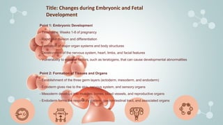Title: Changes during Embryonic and Fetal
Development
Point 1: Embryonic Development
- Timeframe: Weeks 1-8 of pregnancy
- Rapid cell division and differentiation
- Formation of major organ systems and body structures
- Development of the nervous system, heart, limbs, and facial features
- Vulnerability to external factors, such as teratogens, that can cause developmental abnormalities
Point 2: Formation of Tissues and Organs
- Establishment of the three germ layers (ectoderm, mesoderm, and endoderm)
- Ectoderm gives rise to the skin, nervous system, and sensory organs
- Mesoderm develops into muscles, bones, blood vessels, and reproductive organs
- Endoderm forms the respiratory system, gastrointestinal tract, and associated organs
 