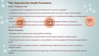 Title: Reproductive Health Procedures
Point 1: Pregnancy Test
- A pregnancy test is a diagnostic tool used to determine if a woman is pregnant.
- It detects the presence of human chorionic gonadotropin (hCG) hormone in urine or blood samples.
- The test can be conducted at home using over-the-counter kits or performed by healthcare professionals in
clinics.
- Results can be obtained within minutes, providing a quick and reliable indication of pregnancy.
- It is essential in confirming pregnancy and helps individuals make informed decisions about their
reproductive health.
Point 2: Parturition
- Parturition refers to the process of giving birth to offspring.
- It occurs when a developing fetus reaches full term and is ready to leave the mother's uterus.
- The process involves uterine contractions, cervical dilation, and the expulsion of the fetus through the birth
canal.
- It can be a natural, unassisted process or assisted through medical interventions, such as induction or
cesarean section.
- Parturition is a critical event that marks the beginning of parenthood and requires proper prenatal care and
support.
 