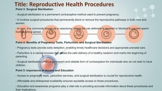 Title: Reproductive Health Procedures
Point 3: Surgical Sterilization
- Surgical sterilization is a permanent contraceptive method used to prevent pregnancy.
- It involves surgical procedures that permanently block or remove the reproductive pathways in both men and
women.
- In men, it is commonly known as a vasectomy, where the vas deferens is severed or blocked to prevent sperm
from reaching semen.
.
Point 4: Benefits of Pregnancy Tests, Parturition, and Surgical Sterilization
- Pregnancy tests provide early detection, enabling timely healthcare decisions and appropriate prenatal care.
- Parturition is a natural process that allows the safe delivery of a healthy newborn and marks the beginning of
parenting.
- Surgical sterilization offers a permanent and reliable form of contraception for individuals who do not wish to have
children.
Point 5: Importance of Access and Education
- Access to pregnancy tests, parturition services, and surgical sterilization is crucial for reproductive health.
- Affordable and widespread availability ensures equitable access to these procedures.
- Education and awareness programs play a vital role in providing accurate information about these procedures and
their implications.
 