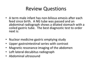 Review Questions
• A term male infant has non-bilious emesis after each
feed since birth. A NG tube was passed and an
abdo...