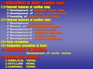 =DEVELOPMENT OF HEART (cardiac loop):-
[ 1 ]=External features of cardiac loop.
1*development of primitive heart tube.
2*development of cardiac contstrictions.
3*twesting of primitive heart tube.
[ 2 ]=Internal features of cardiac loop:-
1*Development sinus venosus.
2*Division of atrio-ventricular canal.
3*Development of primitive atria.
4*Development of primitive ventricle.
5*Development of bulbus cordis.
6*Development of truncus arteriosus.
[ 3 ]=Fetal circulation.
[ 4 ]=Congenital anomalies of heart.
=DEVELOPMENT OF ARTERIES:-
Development of aortic arches
DEVELOPMENT OF VEINS:-
1.UMBILICAL VEINS.
2.VETILLINE VEINS.
3.CARDINAL VEINS.
 