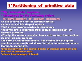 **By inter-atrial septum:-
**developed by the following order:-
development of septum premium:-
=It arises from the roof of primitive atrium.
=arises as a sickle shaped septum.
=that grows towards septum intermedium.
=Its lower rim is separated from septum intermedium by
foramen premium.
=Finally, the septum premium fuses with septum intermedium
closing foramen premium.
=As soon as, the fusion occurs , the cranial end of septum
premium is rupture [break down ] forming foramen secondum.
=foramen secondum:-
*present between the cranial border of septum premium and
the roof of primitive atria.
*allows free passage of blood.
1*Partitioning of primitive atria
 