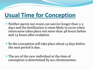 Usual Time for Conception
 Neither sperm nor ovum can survive longer than 2-3
days and the fertilization is most likely to occur when
intercourse takes place not more than 48 hours before
and 24 hours after ovulation.
 So the conception will take place about 14 days before
the next period is due.
 The sex of the new individual at the time of
conception is determined by sex chromosomes.
 