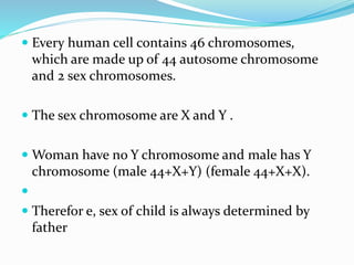  Every human cell contains 46 chromosomes,
which are made up of 44 autosome chromosome
and 2 sex chromosomes.
 The sex chromosome are X and Y .
 Woman have no Y chromosome and male has Y
chromosome (male 44+X+Y) (female 44+X+X).

 Therefor e, sex of child is always determined by
father
 