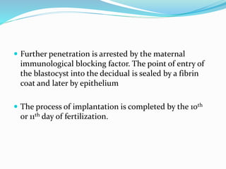  Further penetration is arrested by the maternal
immunological blocking factor. The point of entry of
the blastocyst into the decidual is sealed by a fibrin
coat and later by epithelium
 The process of implantation is completed by the 10th
or 11th day of fertilization.
 