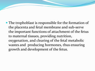  The trophoblast is responsible for the formation of
the placenta and fetal membrane and sub-serve
the important functions of attachment of the fetus
to maternal tissues, providing nutrition,
oxygenation, and clearing of the fetal metabolic
wastes and producing hormones, thus ensuring
growth and development of the fetus.
 