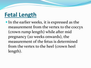 Fetal Length
 In the earlier weeks, it is expressed as the
measurement from the vertex to the coccyx
(crown rump length) while after mid
pregnancy (20 weeks onwards), the
measurement of the fetus is determined
from the vertex to the heel (crown heel
length).
 