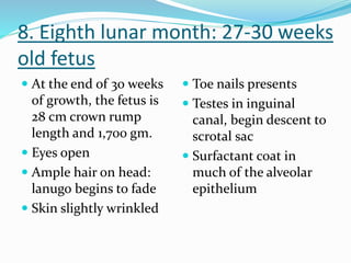 8. Eighth lunar month: 27-30 weeks
old fetus
 At the end of 30 weeks
of growth, the fetus is
28 cm crown rump
length and 1,700 gm.
 Eyes open
 Ample hair on head:
lanugo begins to fade
 Skin slightly wrinkled
 Toe nails presents
 Testes in inguinal
canal, begin descent to
scrotal sac
 Surfactant coat in
much of the alveolar
epithelium
 