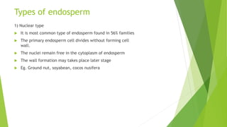 Types of endosperm
1) Nuclear type
 It is most common type of endosperm found in 56% families
 The primary endosperm cell divides without forming cell
wall.
 The nuclei remain free in the cytoplasm of endosperm
 The wall formation may takes place later stage
 Eg. Ground nut, soyabean, cocos nusifera
 