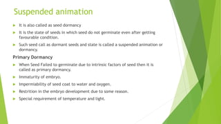 Suspended animation
 It is also called as seed dormancy
 It is the state of seeds in which seed do not germinate even after getting
favourable condition.
 Such seed call as dormant seeds and state is called a suspended animation or
dormancy.
Primary Dormancy
 When Seed Failed to germinate due to intrinsic factors of seed then it is
called as primary dormancy.
 Immaturity of embryo.
 Impermiability of seed coat to water and oxygen.
 Restrition in the embryo development due to some reason.
 Special requirement of temperature and light.
 