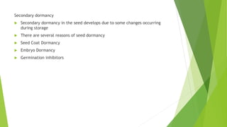 Secondary dormancy
 Secondary dormancy in the seed develops due to some changes occurring
during storage
 There are several reasons of seed dormancy
 Seed Coat Dormancy
 Embryo Dormancy
 Germination inhibitors
 