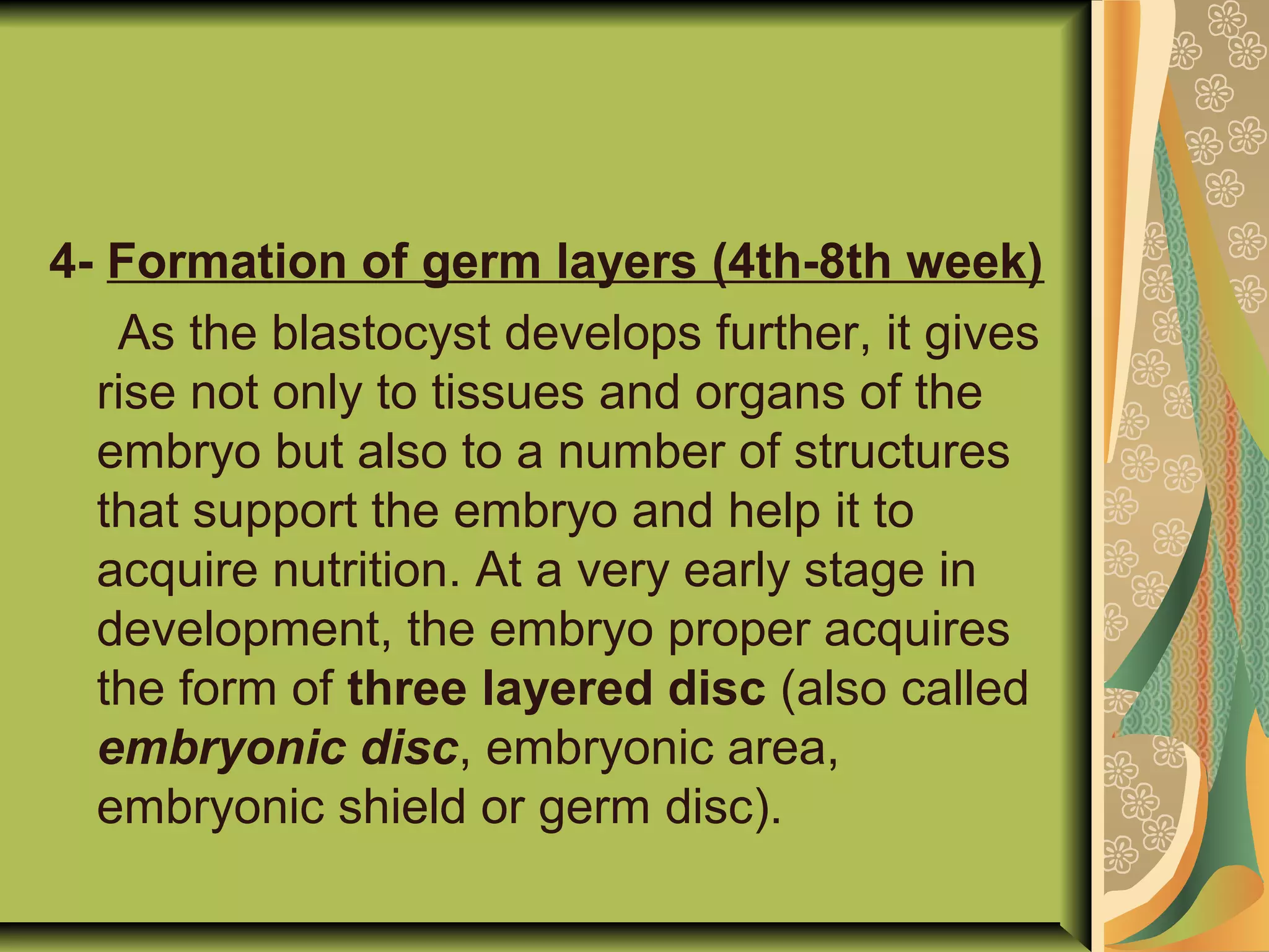 4- Formation of germ layers (4th-8th week)
As the blastocyst develops further, it gives
rise not only to tissues and organs of the
embryo but also to a number of structures
that support the embryo and help it to
acquire nutrition. At a very early stage in
development, the embryo proper acquires
the form of three layered disc (also called
embryonic disc, embryonic area,
embryonic shield or germ disc).
 