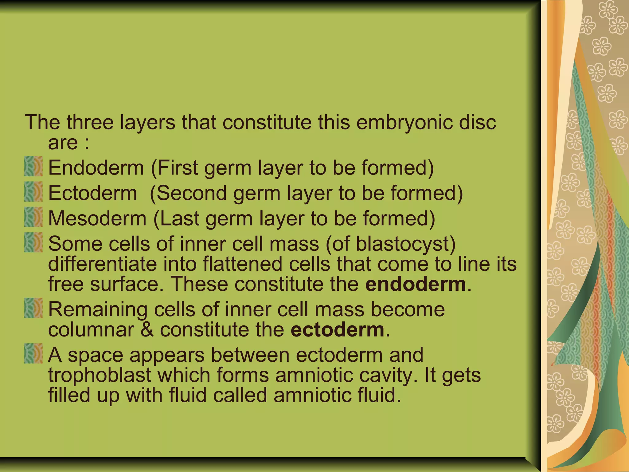 The three layers that constitute this embryonic disc
are :
Endoderm (First germ layer to be formed)
Ectoderm (Second germ layer to be formed)
Mesoderm (Last germ layer to be formed)
Some cells of inner cell mass (of blastocyst)
differentiate into flattened cells that come to line its
free surface. These constitute the endoderm.
Remaining cells of inner cell mass become
columnar & constitute the ectoderm.
A space appears between ectoderm and
trophoblast which forms amniotic cavity. It gets
filled up with fluid called amniotic fluid.
 