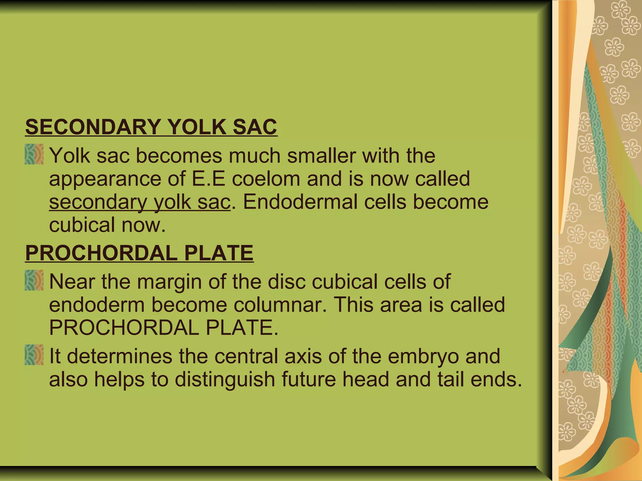 SECONDARY YOLK SAC
Yolk sac becomes much smaller with the
appearance of E.E coelom and is now called
secondary yolk sac. Endodermal cells become
cubical now.
PROCHORDAL PLATE
Near the margin of the disc cubical cells of
endoderm become columnar. This area is called
PROCHORDAL PLATE.
It determines the central axis of the embryo and
also helps to distinguish future head and tail ends.
 