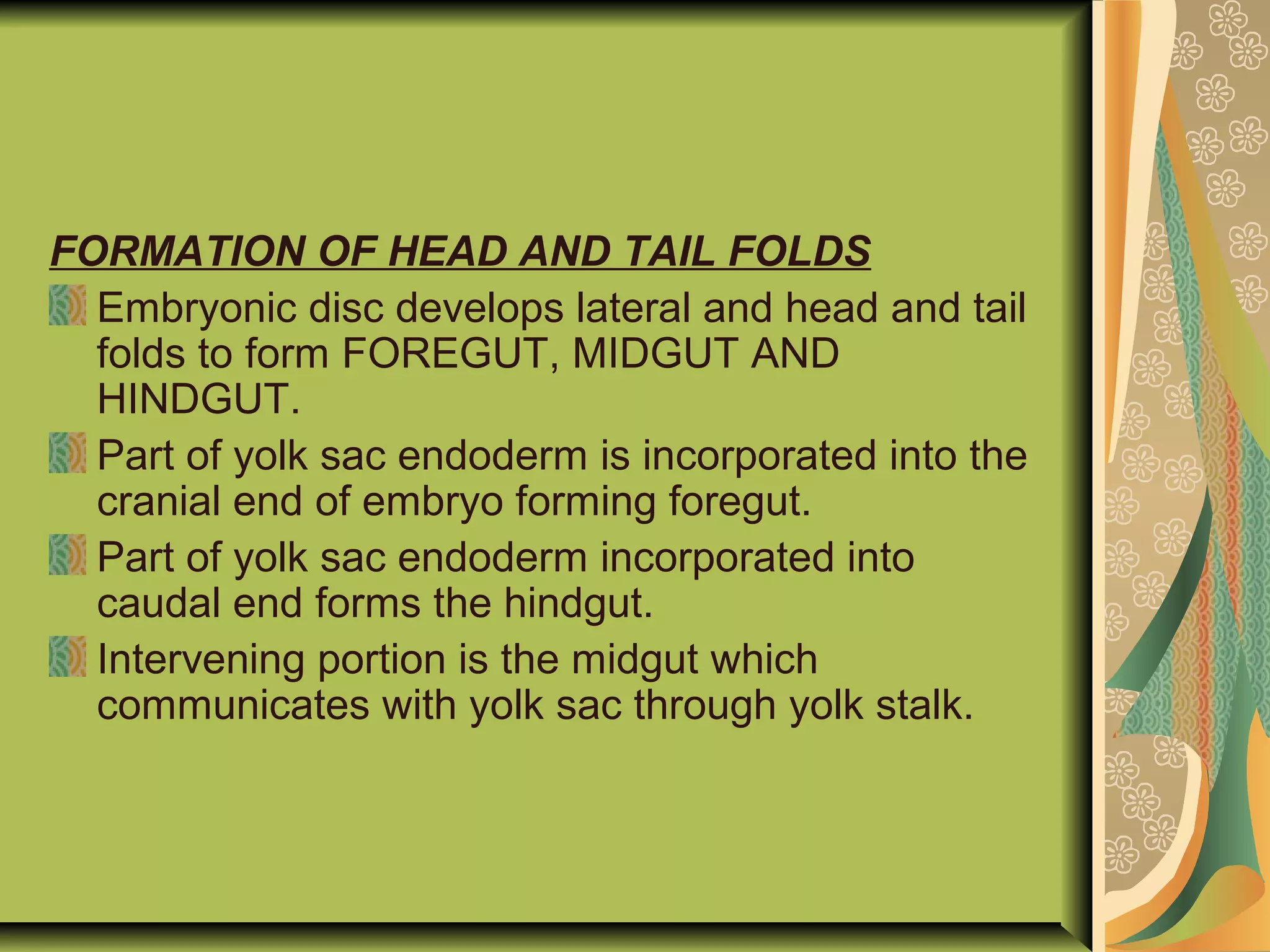 FORMATION OF HEAD AND TAIL FOLDS
Embryonic disc develops lateral and head and tail
folds to form FOREGUT, MIDGUT AND
HINDGUT.
Part of yolk sac endoderm is incorporated into the
cranial end of embryo forming foregut.
Part of yolk sac endoderm incorporated into
caudal end forms the hindgut.
Intervening portion is the midgut which
communicates with yolk sac through yolk stalk.
 