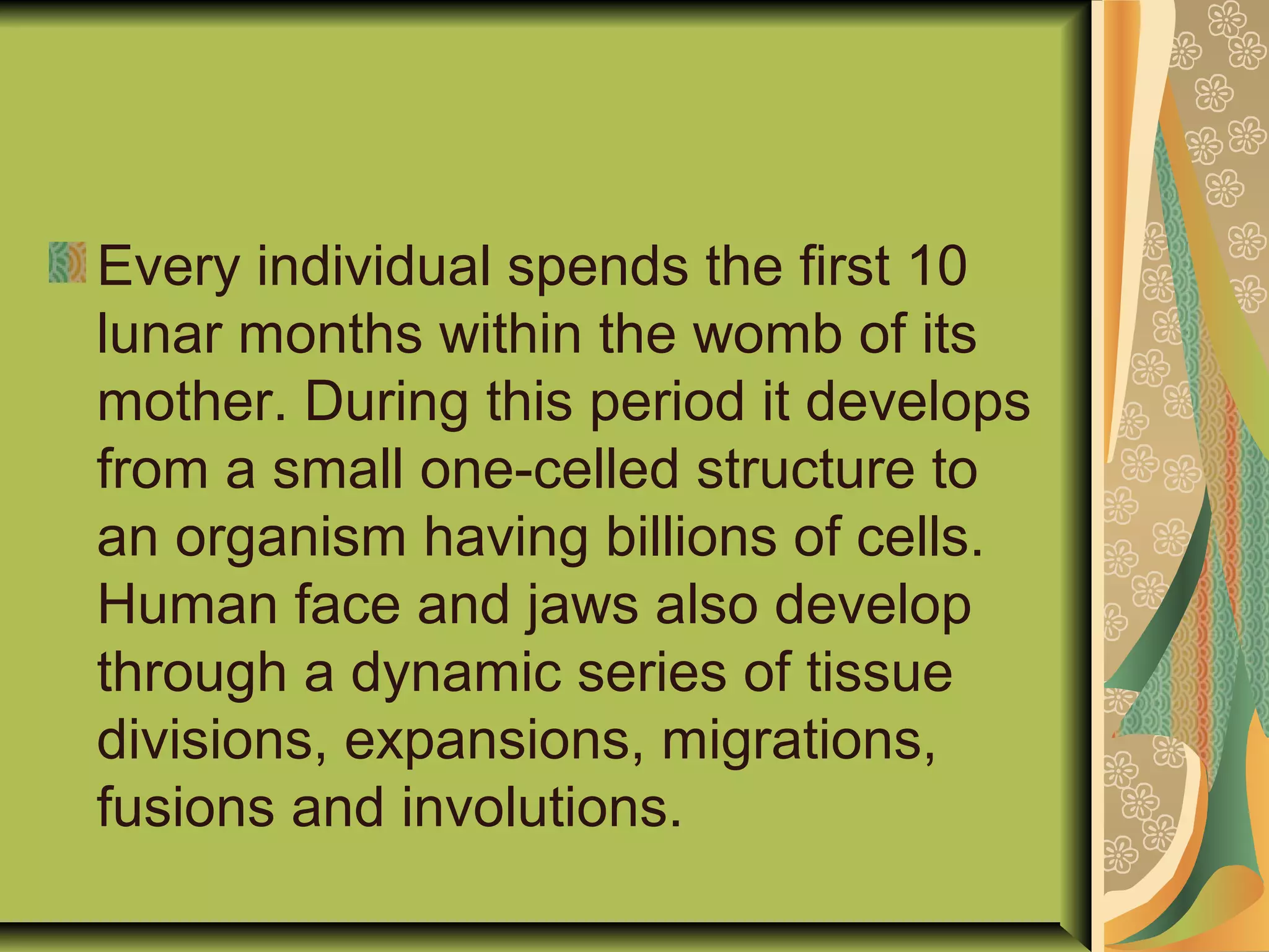 Every individual spends the first 10
lunar months within the womb of its
mother. During this period it develops
from a small one-celled structure to
an organism having billions of cells.
Human face and jaws also develop
through a dynamic series of tissue
divisions, expansions, migrations,
fusions and involutions.
 