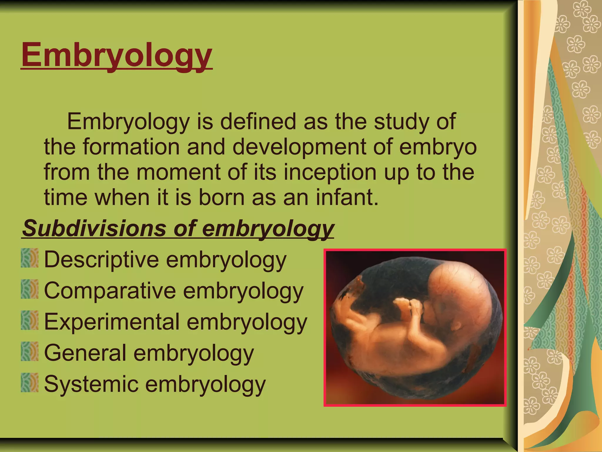 Embryology
Embryology is defined as the study of
the formation and development of embryo
from the moment of its inception up to the
time when it is born as an infant.
Subdivisions of embryology
Descriptive embryology
Comparative embryology
Experimental embryology
General embryology
Systemic embryology
 