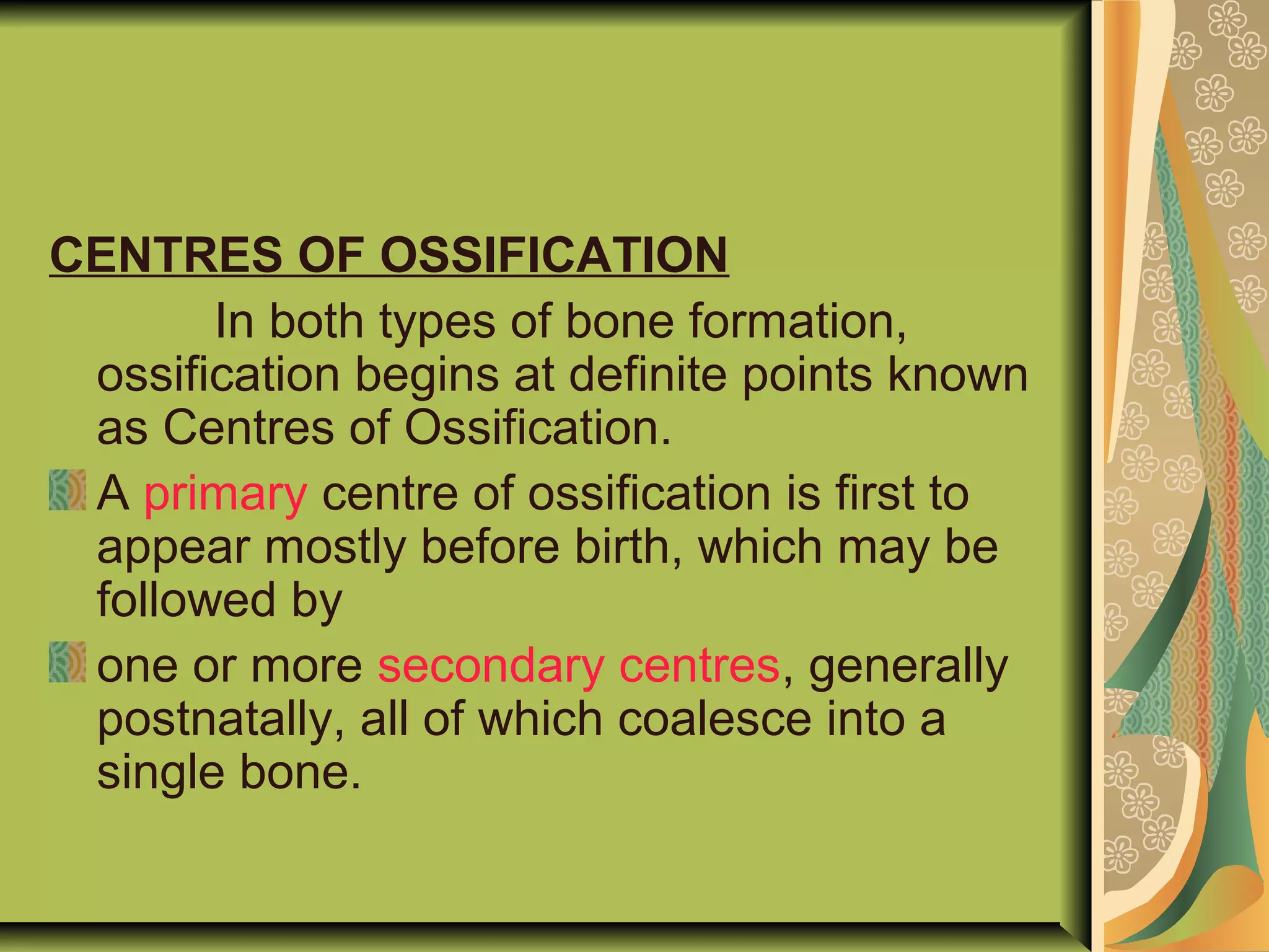 CENTRES OF OSSIFICATION
In both types of bone formation,
ossification begins at definite points known
as Centres of Ossification.
A primary centre of ossification is first to
appear mostly before birth, which may be
followed by
one or more secondary centres, generally
postnatally, all of which coalesce into a
single bone.
 