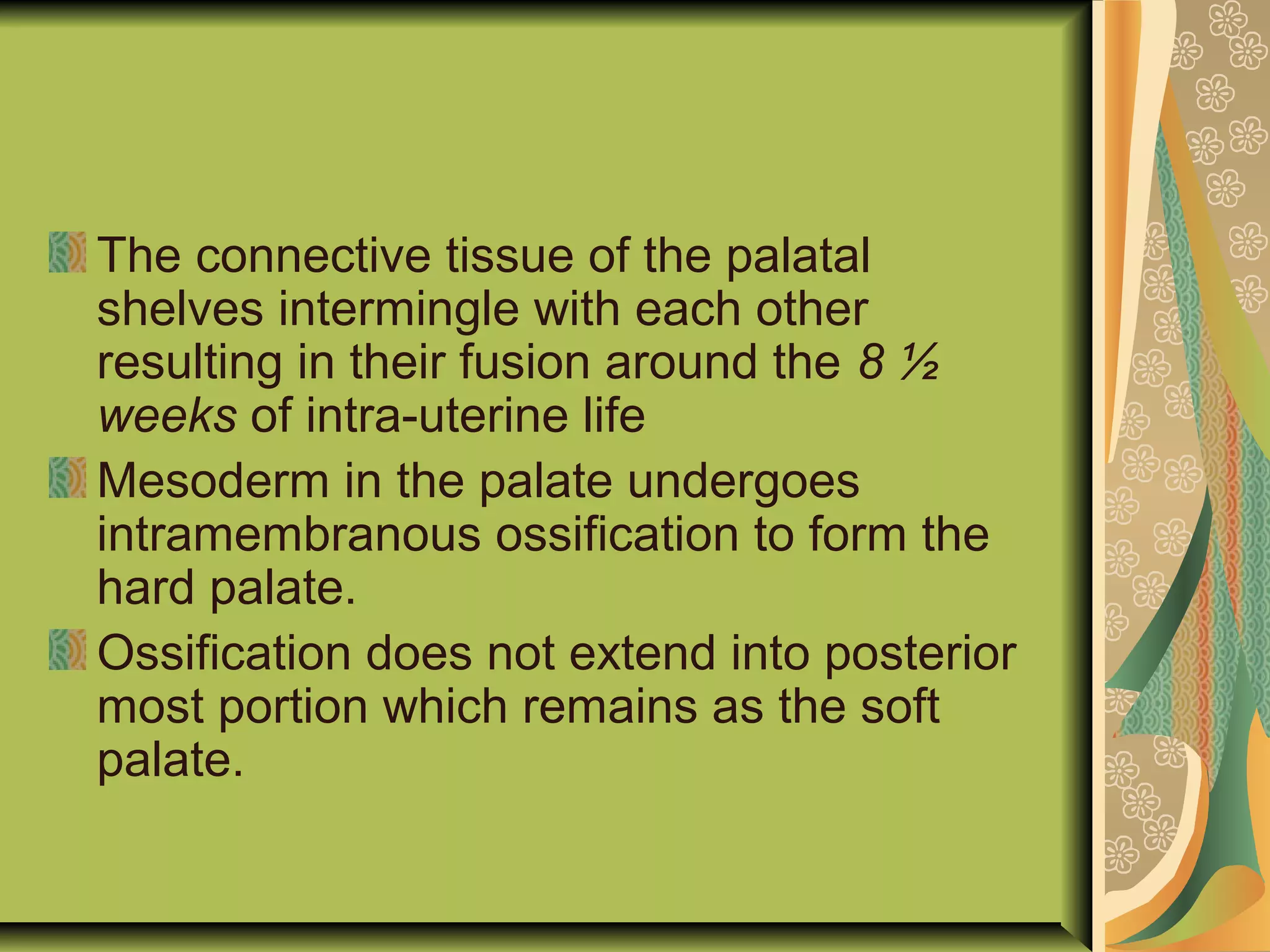 The connective tissue of the palatal
shelves intermingle with each other
resulting in their fusion around the 8 ½
weeks of intra-uterine life
Mesoderm in the palate undergoes
intramembranous ossification to form the
hard palate.
Ossification does not extend into posterior
most portion which remains as the soft
palate.
 