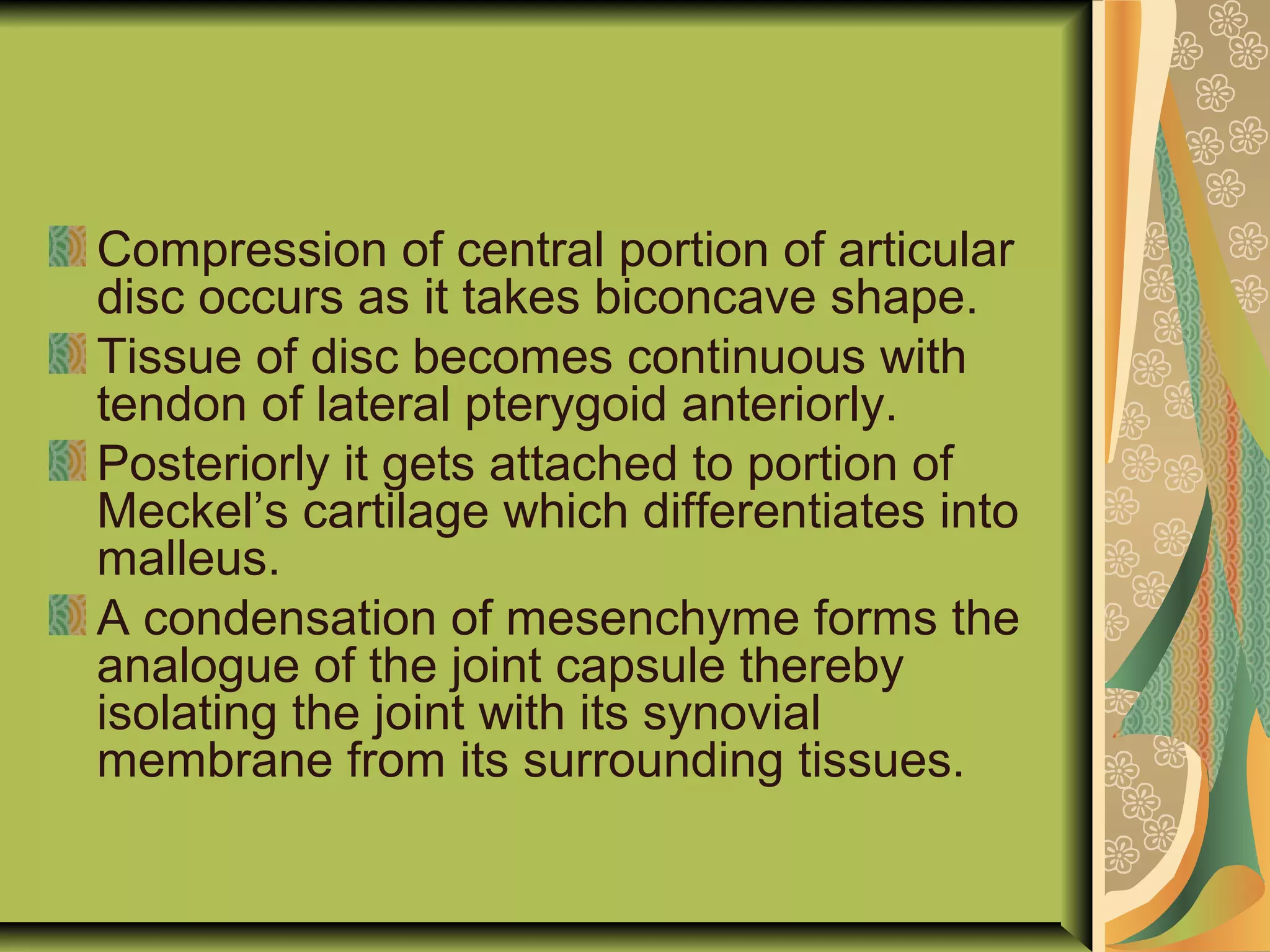 Compression of central portion of articular
disc occurs as it takes biconcave shape.
Tissue of disc becomes continuous with
tendon of lateral pterygoid anteriorly.
Posteriorly it gets attached to portion of
Meckel’s cartilage which differentiates into
malleus.
A condensation of mesenchyme forms the
analogue of the joint capsule thereby
isolating the joint with its synovial
membrane from its surrounding tissues.
 