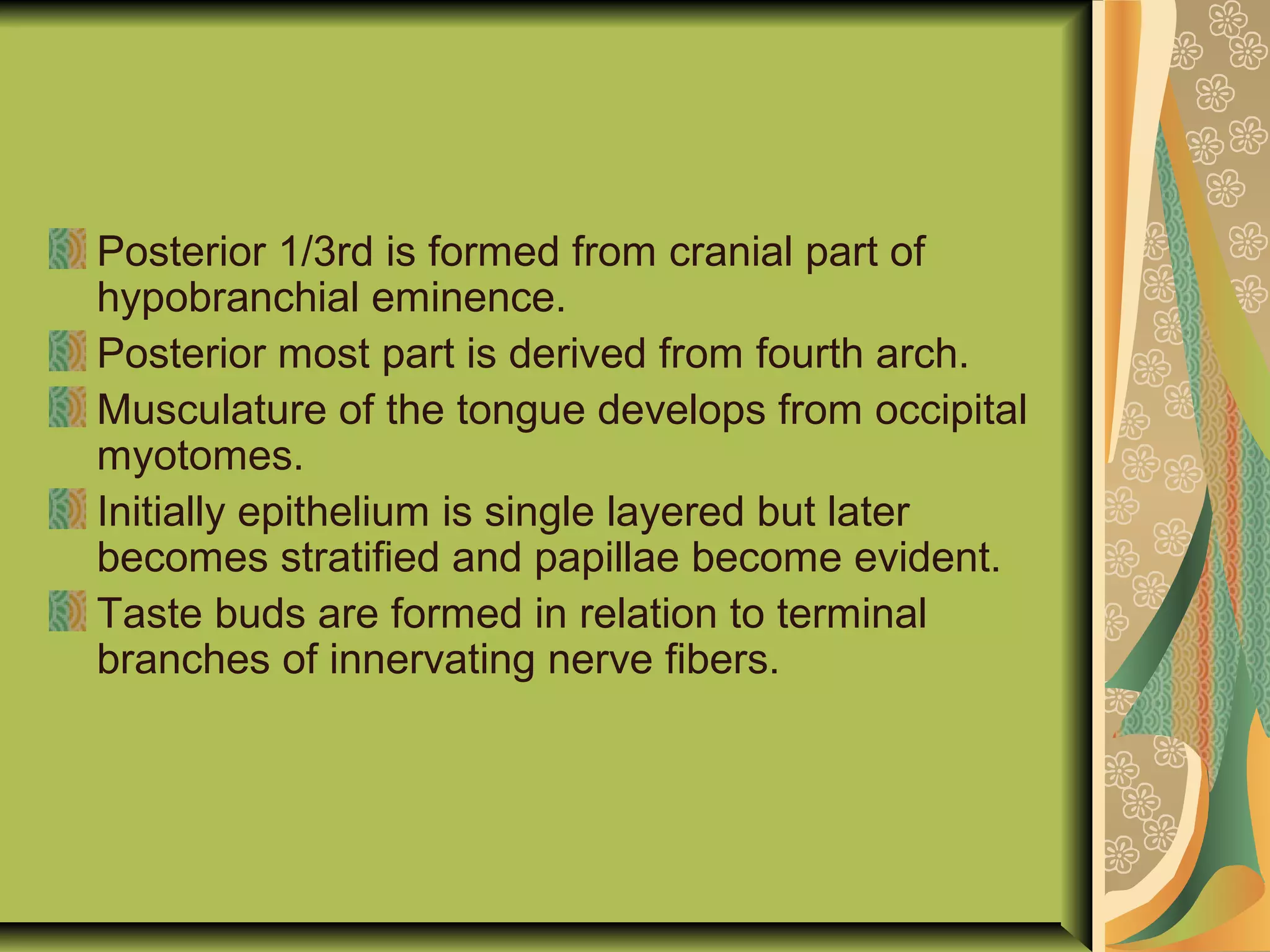 Posterior 1/3rd is formed from cranial part of
hypobranchial eminence.
Posterior most part is derived from fourth arch.
Musculature of the tongue develops from occipital
myotomes.
Initially epithelium is single layered but later
becomes stratified and papillae become evident.
Taste buds are formed in relation to terminal
branches of innervating nerve fibers.
 