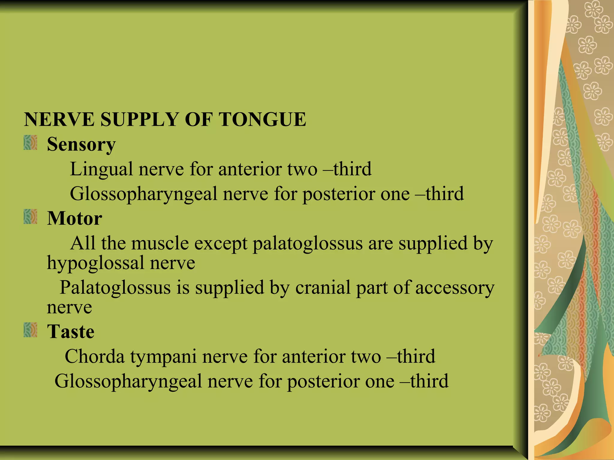 NERVE SUPPLY OF TONGUE
Sensory
Lingual nerve for anterior two –third
Glossopharyngeal nerve for posterior one –third
Motor
All the muscle except palatoglossus are supplied by
hypoglossal nerve
Palatoglossus is supplied by cranial part of accessory
nerve
Taste
Chorda tympani nerve for anterior two –third
Glossopharyngeal nerve for posterior one –third
 