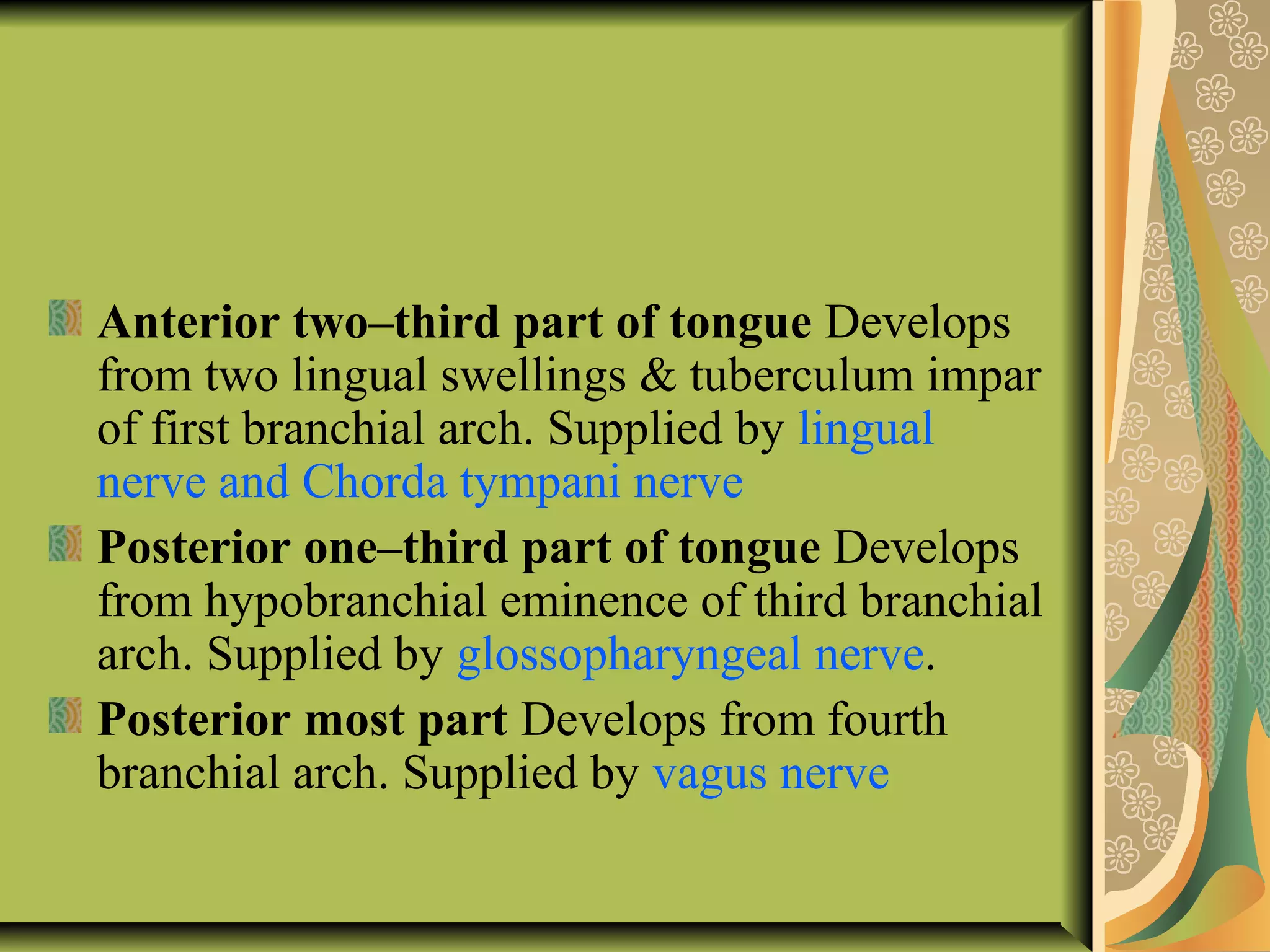 Anterior two–third part of tongue Develops
from two lingual swellings & tuberculum impar
of first branchial arch. Supplied by lingual
nerve and Chorda tympani nerve
Posterior one–third part of tongue Develops
from hypobranchial eminence of third branchial
arch. Supplied by glossopharyngeal nerve.
Posterior most part Develops from fourth
branchial arch. Supplied by vagus nerve
 