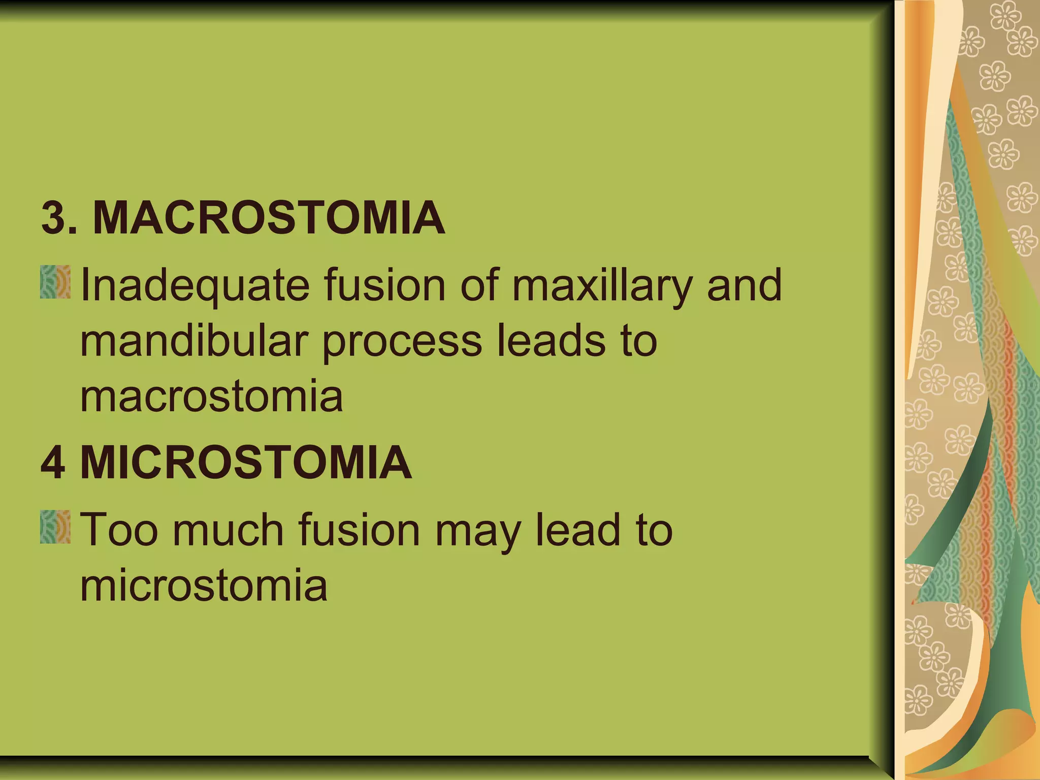 3. MACROSTOMIA
Inadequate fusion of maxillary and
mandibular process leads to
macrostomia
4 MICROSTOMIA
Too much fusion may lead to
microstomia
 