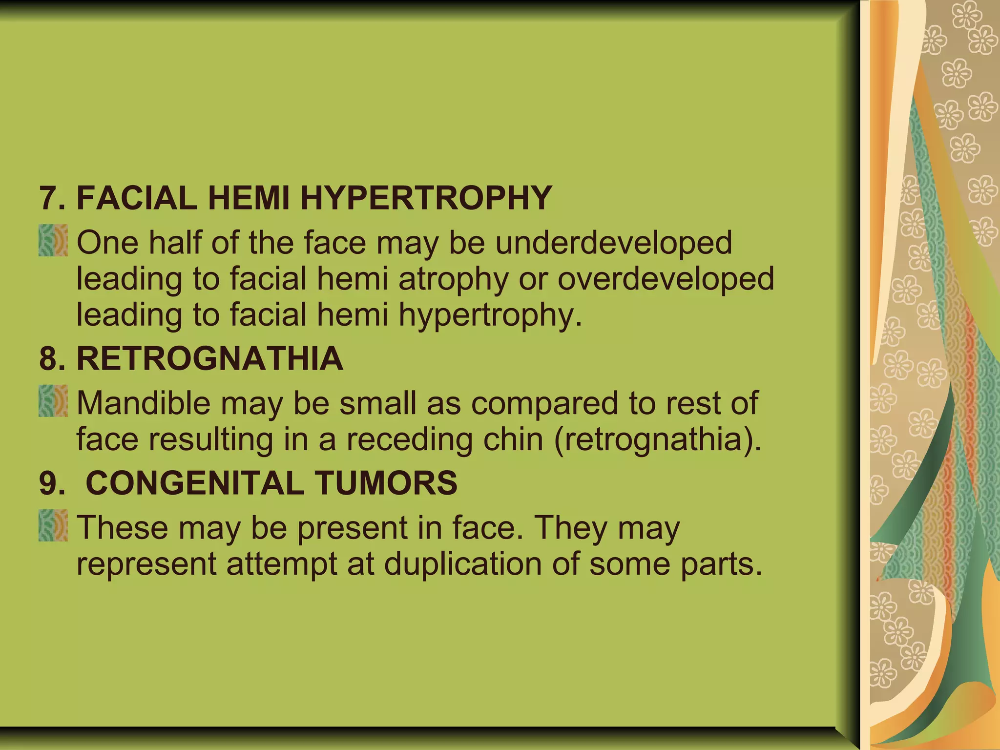 7. FACIAL HEMI HYPERTROPHY
One half of the face may be underdeveloped
leading to facial hemi atrophy or overdeveloped
leading to facial hemi hypertrophy.
8. RETROGNATHIA
Mandible may be small as compared to rest of
face resulting in a receding chin (retrognathia).
9. CONGENITAL TUMORS
These may be present in face. They may
represent attempt at duplication of some parts.
 