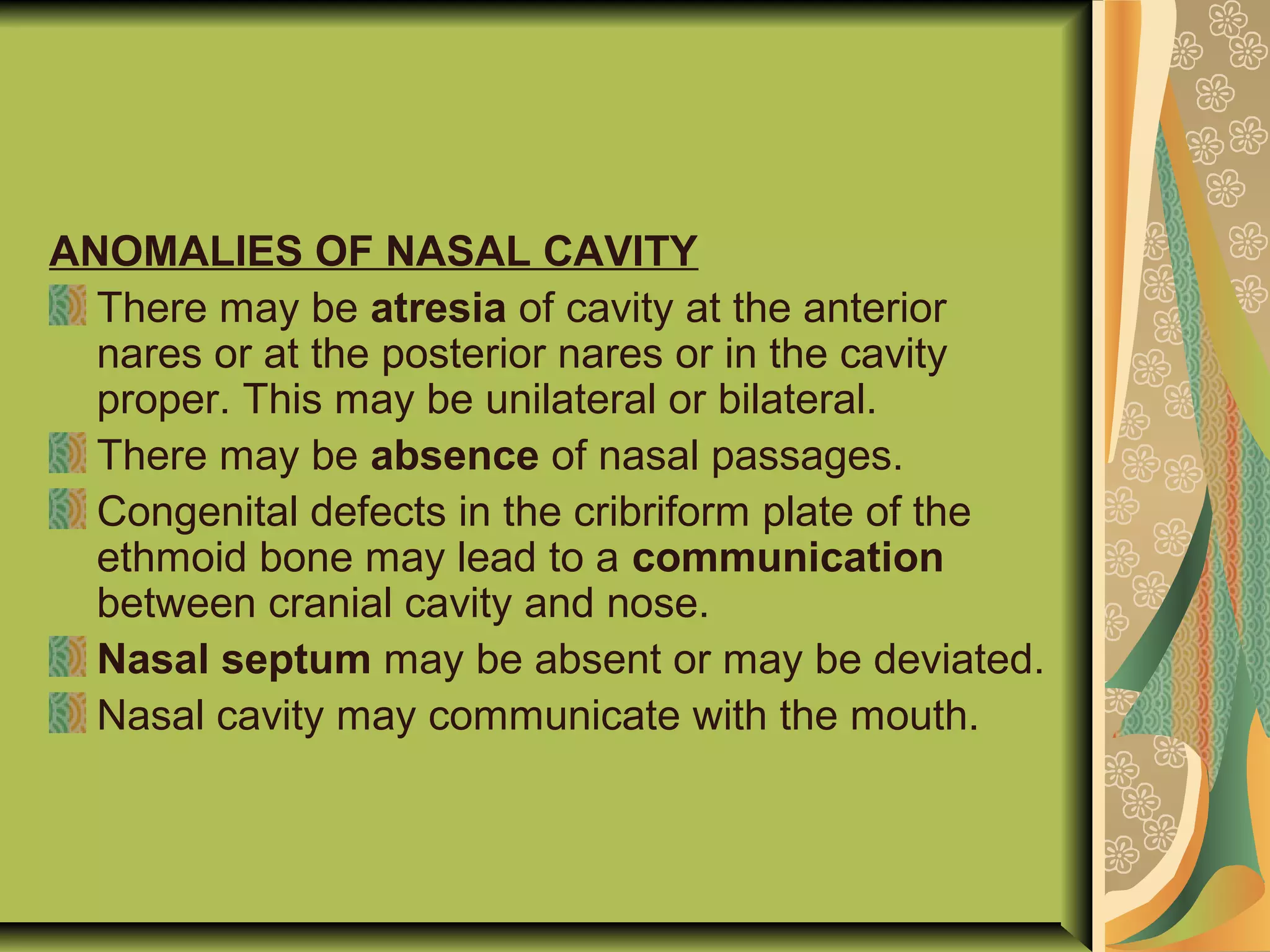 ANOMALIES OF NASAL CAVITY
There may be atresia of cavity at the anterior
nares or at the posterior nares or in the cavity
proper. This may be unilateral or bilateral.
There may be absence of nasal passages.
Congenital defects in the cribriform plate of the
ethmoid bone may lead to a communication
between cranial cavity and nose.
Nasal septum may be absent or may be deviated.
Nasal cavity may communicate with the mouth.
 