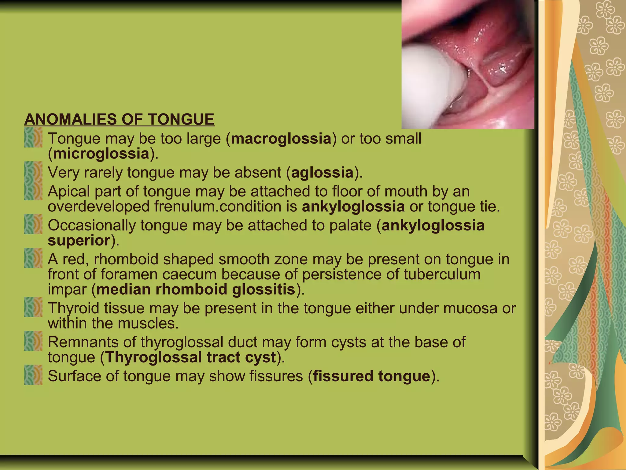 ANOMALIES OF TONGUE
Tongue may be too large (macroglossia) or too small
(microglossia).
Very rarely tongue may be absent (aglossia).
Apical part of tongue may be attached to floor of mouth by an
overdeveloped frenulum.condition is ankyloglossia or tongue tie.
Occasionally tongue may be attached to palate (ankyloglossia
superior).
A red, rhomboid shaped smooth zone may be present on tongue in
front of foramen caecum because of persistence of tuberculum
impar (median rhomboid glossitis).
Thyroid tissue may be present in the tongue either under mucosa or
within the muscles.
Remnants of thyroglossal duct may form cysts at the base of
tongue (Thyroglossal tract cyst).
Surface of tongue may show fissures (fissured tongue).
 