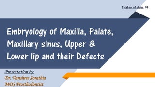 Embryology of Maxilla, Palate,
Maxillary sinus, Upper &
Lower lip and their Defects
Presentation by:
Dr. Vanshree Sorathia
MDS Prosthodontist
Total no. of slides: 94
 