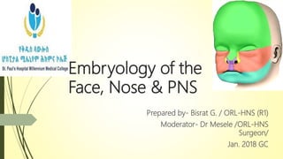 Embryology of the
Face, Nose & PNS
Prepared by- Bisrat G. / ORL-HNS (R1)
Moderator- Dr Mesele /ORL-HNS
Surgeon/
Jan. 2018 GC
 
