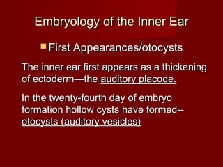 Embryology of the Inner Ear
     First Appearances/otocysts

The inner ear first appears as a thickening
of ectoderm—the auditory placode.
In the twenty-fourth day of embryo
formation hollow cysts have formed--
otocysts (auditory vesicles)
 