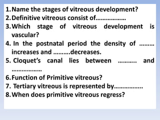 1.Name the stages of vitreous development?
2.Definitive vitreous consist of………………
3.Which stage of vitreous development is
vascular?
4. In the postnatal period the density of ………
increases and ……….decreases.
5. Cloquet’s canal lies between ……….. and
………………
6.Function of Primitive vitreous?
7. Tertiary vitreous is represented by……………..
8.When does primitive vitreous regress?
 