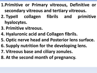 1.Primitive or Primary vitreous, Definitive or
secondary vitreous and tertiary vitreous.
2. TypeII collagen fibrils and primitive
hyalocytes.
3. Primitive vitreous.
4. Hyaluronic acid and Collagen fibrils.
5. Optic nerve head and Posterior lens surface.
6. Supply nutrition for the developing lens.
7. Vitreous base and ciliary zonules.
8. At the second month of pregnancy.
 