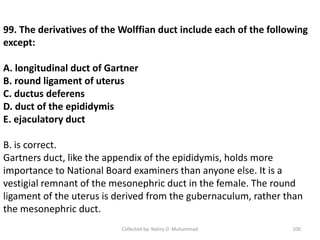 Collected by: Nahry O. Muhammad 100
99. The derivatives of the Wolffian duct include each of the following
except:
A. longitudinal duct of Gartner
B. round ligament of uterus
C. ductus deferens
D. duct of the epididymis
E. ejaculatory duct
B. is correct.
Gartners duct, like the appendix of the epididymis, holds more
importance to National Board examiners than anyone else. It is a
vestigial remnant of the mesonephric duct in the female. The round
ligament of the uterus is derived from the gubernaculum, rather than
the mesonephric duct.
 