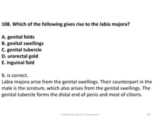 Collected by: Nahry O. Muhammad 109
108. Which of the following gives rise to the labia majora?
A. genital folds
B. genital swellings
C. genital tubercle
D. urorectal gold
E. inguinal fold
B. is correct.
Labia majora arise from the genital swellings. Their counterpart in the
male is the scrotum, which also arises from the genital swellings. The
genital tubercle forms the distal end of penis and most of clitoris.
 