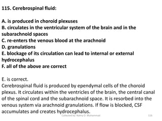Collected by: Nahry O. Muhammad 116
115. Cerebrospinal fluid:
A. is produced in choroid plexuses
B. circulates in the ventricular system of the brain and in the
subarachnoid spaces
C. re-enters the venous blood at the arachnoid
D. granulations
E. blockage of its circulation can lead to internal or external
hydrocephalus
F. all of the above are correct
E. is correct.
Cerebrospinal fluid is produced by ependymal cells of the choroid
plexus. It circulates within the ventricles of the brain, the central canal
of the spinal cord and the subarachnoid space. It is resorbed into the
venous system via arachnoid granulations. If flow is blocked, CSF
accumulates and creates hydrocephalus.
 